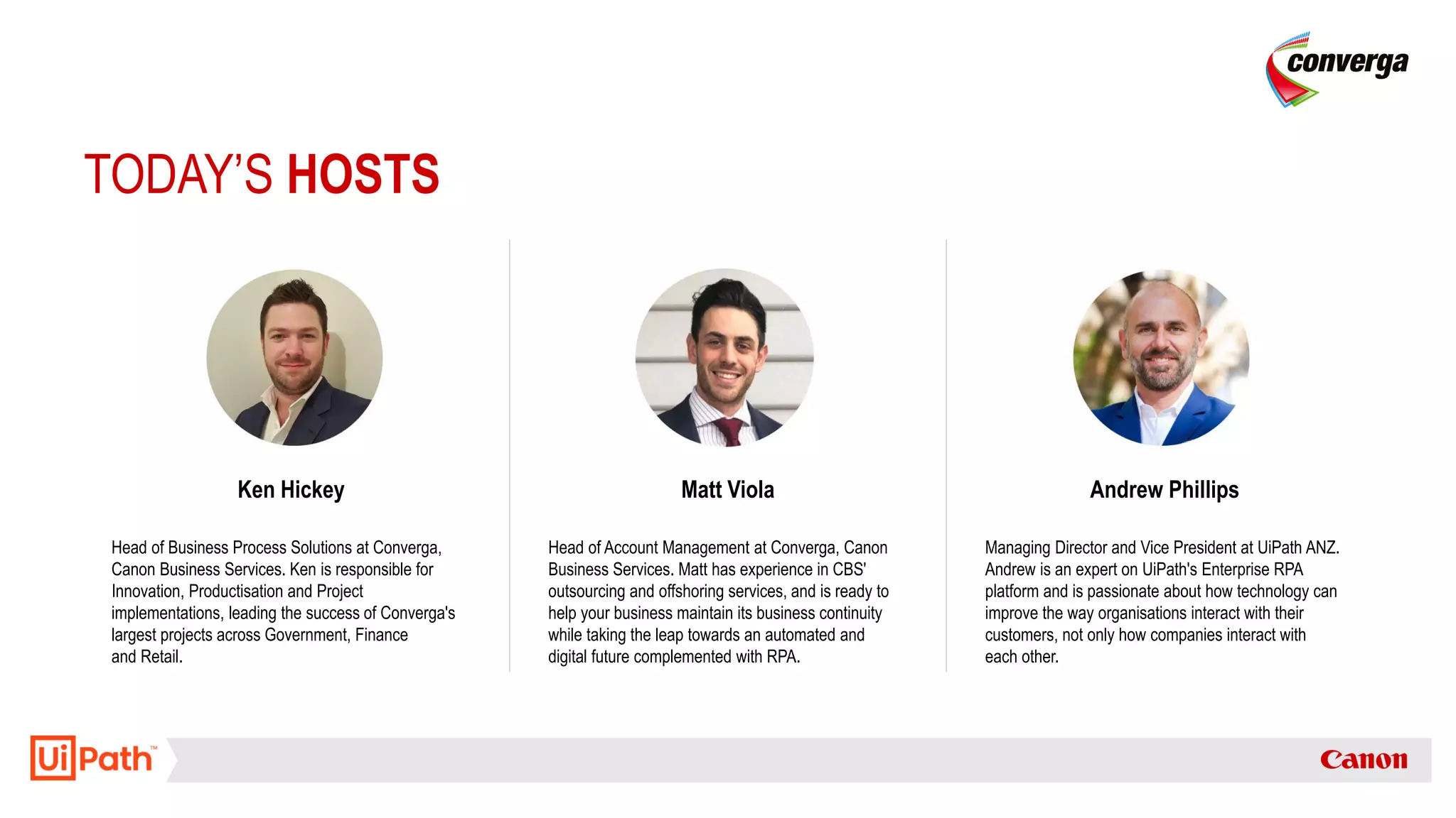 TODAY’S HOSTS
Ken Hickey
Head of Business Process Solutions at Converga,
Canon Business Services. Ken is responsible for
Innovation, Productisation and Project
implementations, leading the success of Converga's
largest projects across Government, Finance
and Retail.
Matt Viola
Head of Account Management at Converga, Canon
Business Services. Matt has experience in CBS'
outsourcing and offshoring services, and is ready to
help your business maintain its business continuity
while taking the leap towards an automated and
digital future complemented with RPA.
Andrew Phillips
Managing Director and Vice President at UiPath ANZ.
Andrew is an expert on UiPath's Enterprise RPA
platform and is passionate about how technology can
improve the way organisations interact with their
customers, not only how companies interact with
each other.
 