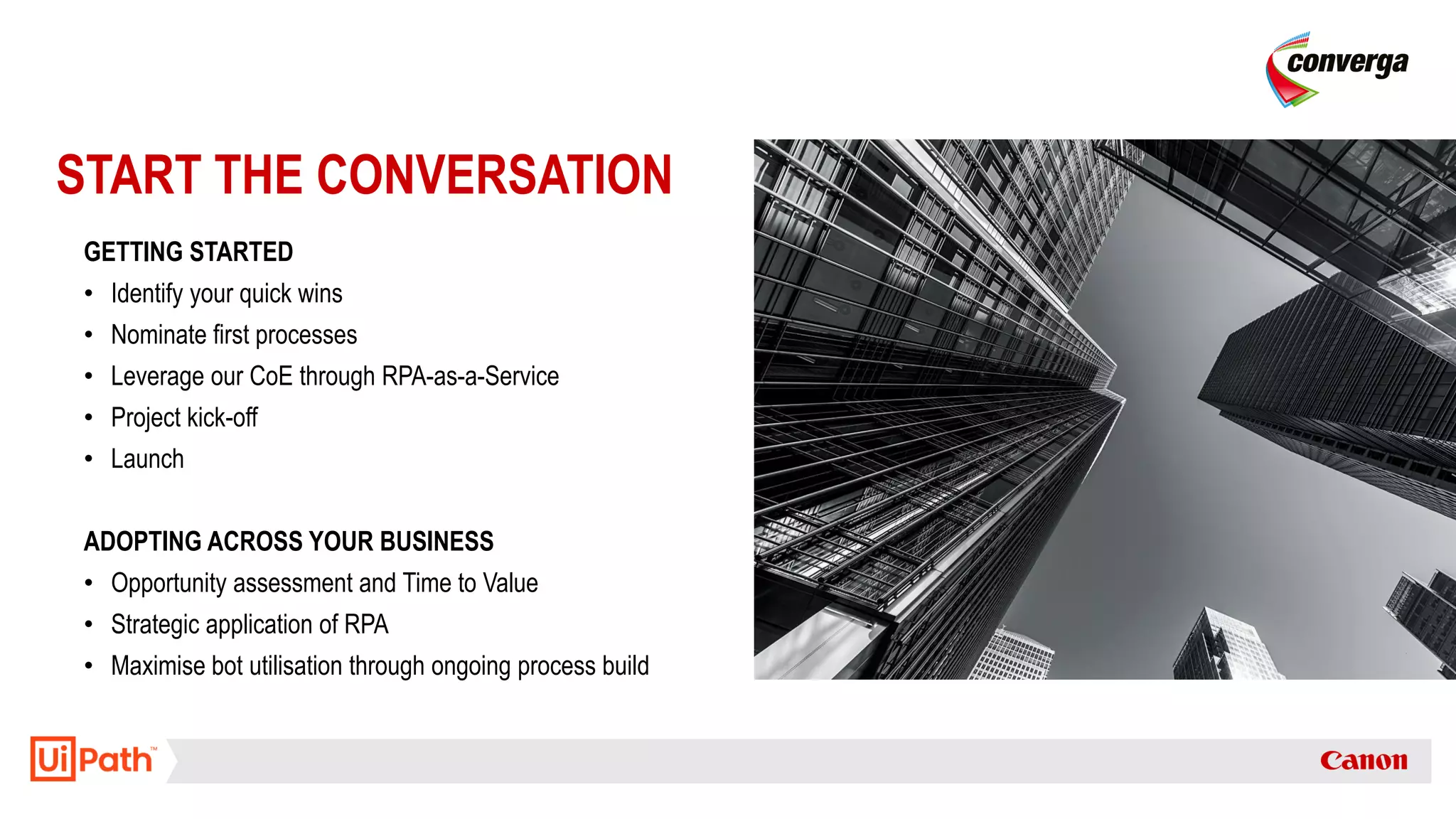 START THE CONVERSATION
GETTING STARTED
• Identify your quick wins
• Nominate first processes
• Leverage our CoE through RPA-as-a-Service
• Project kick-off
• Launch
ADOPTING ACROSS YOUR BUSINESS
• Opportunity assessment and Time to Value
• Strategic application of RPA
• Maximise bot utilisation through ongoing process build
 