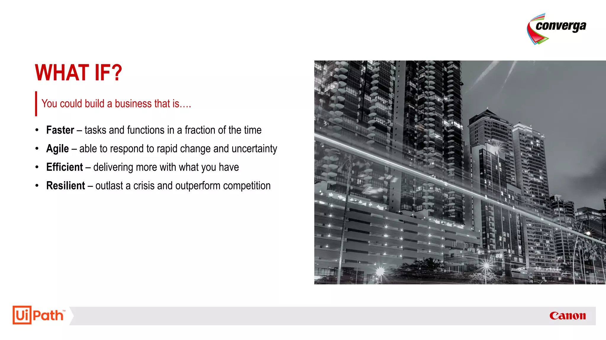 WHAT IF?
• Faster – tasks and functions in a fraction of the time
• Agile – able to respond to rapid change and uncertainty
• Efficient – delivering more with what you have
• Resilient – outlast a crisis and outperform competition
You could build a business that is….
 