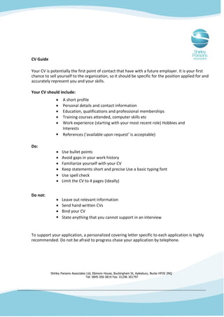 CV Guide

Your CV is potentially the first point of contact that have with a future employer. It is your first
chance to sell yourself to the organization, so it should be specific for the position applied for and
accurately represent you and your skills.

Your CV should include:
                   A short profile
                   Personal details and contact information
                   Education, qualifications and professional memberships
                   Training courses attended, computer skills etc
                   Work experience (starting with your most recent role) Hobbies and
                   Interests
                   References (‘available upon request’ is acceptable)

Do:
                   Use bullet points
                   Avoid gaps in your work history
                   Familiarize yourself with your CV
                   Keep statements short and precise Use a basic typing font
                   Use spell check
                   Limit the CV to 4 pages (ideally)


Do not:
                   Leave out relevant information
                   Send hand written CVs
                   Bind your CV
                   State anything that you cannot support in an interview


To support your application, a personalized covering letter specific to each application is highly
recommended. Do not be afraid to progress chase your application by telephone.




           Shirley Parsons Associates Ltd, Elsinore House, Buckingham St, Aylesbury, Bucks HP20 2NQ
                                     Tel: 0845 056 0819 Fax: 01296 301797
 