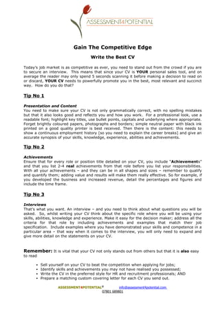 Gain The Competitive Edge
                                    Write the Best CV

Today’s job market is as competitive as ever, you need to stand out from the crowd if you are
to secure an interview. This means that since your CV is YOUR personal sales tool, and on
average the reader may only spend 5 seconds scanning it before making a decision to read on
or discard, YOUR CV needs to powerfully promote you in the best, most relevant and succinct
way. How do you do that?

Tip No 1

Presentation and Content
You need to make sure your CV is not only grammatically correct, with no spelling mistakes
but that it also looks good and reflects you and how you work. For a professional look, use a
readable font; highlight key titles, use bullet points, capitals and underlying where appropriate.
Forget brightly coloured papers, photographs and borders; simple neutral paper with black ink
printed on a good quality printer is best received. Then there is the content: this needs to
show a continuous employment history [so you need to explain the career breaks] and give an
accurate synopsis of your skills, knowledge, experience, abilities and achievements.

Tip No 2

Achievements
Ensure that for every role or position title detailed on your CV, you include “Achievements”
and that you list 2-4 real achievements from that role before you list your responsibilities.
With all your achievements – and they can be in all shapes and sizes – remember to qualify
and quantify them; adding value and results will make them really effective. So for example, if
you developed the business and increased revenue, detail the percentages and figures and
include the time frame.

Tip No 3

Interviews
That’s what you want. An interview – and you need to think about what questions you will be
asked. So, whilst writing your CV think about the specific role where you will be using your
skills, abilities, knowledge and experience. Make it easy for the decision maker; address all the
criteria for that role by including achievements and examples that match their job
specification. Include examples where you have demonstrated your skills and competence in a
particular area – that way when it comes to the interview, you will only need to expand and
give more detail on the statements on your CV.



Remember: It is vital that your CV not only stands out from others but that it is also easy
to read

          Sell yourself on your CV to beat the competition when applying for jobs;
          Identify skills and achievements you may not have realised you possessed;
          Write the CV in the preferred style for HR and recruitment professionals; AND
          Prepare a matching custom covering letter for each CV you send out.

                   ASSESSMENT4POTENTIAL©         info@assessment4potential.com
                                       07801 689801
 