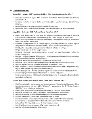 VI. EXPERIENCIA LABORAL
Agosto 2014 - octubre 2014 “ Residente de Obra –Celta Contratistas Generales S.A.C ”
 Proyecto: Cambio de Vigas APT Huarochiri San Mateo Cervecería Peruanas Backus y
Johnston S.A.A.
 Gestionar controlar el avance de los contratistas, Obras Metal-mecánico , Obras Civiles y
Eléctricos.
 Control de Alcance, cronograma, costo y calidad del proyecto
 Control del avance de acuerdo a la curva S y presentar reportes de avance semanal.
Mayo 2012 – Setiembre 2013 “Jefe de Planta – Terraforte S.A.C”
 Planificar las actividades de fabricacion del proyecto con el equipo del proyecto :Mixer de
Bajo Perfil Articulado Modelo Rhino F4 y Spraycrets y otros trabajos de produccion.
 Planificarlasadquisicionesconel equipo del proyecto: componentes electricos, hidraulicos,
metal mecanicos y maestranza.
 Coordinar las adquiciones con el area de logistica, almacen y contabilidad “ Cotizar algunos
componentes directamente con el proveedor - previa coordinacion con logistica”.
 Distribuir las actividades a los supervisores indicando la fecha de entrega.
 Dirigir, monitorear y controlar los proyectos.
 Gestionar y controlar reuniones de avances semanal con supervisores para evaluar los
riesgos y incidentes.
 Analizar y evaluar el avance del proyectos y otros trabajos en planta en forma constante y
coordinar con logistica sobre las adquiciones.
 Coordinar la pruebas con proveedores ( ensayos no destructivos)
 Coordinar con el area de Diseño y Desarrollo sobre la entrega de planos actulizados.
 Roportar a gerencia sobre el avance del alcance,cronograma y costo
 Otros Proyectos : Coordinador en la implementación de ISO 9001:2008 y Reglamento de la
Ley N° 29873 Ley de Seguridad y Salud en el Trabajo.
 charlas de seguridad 5 minutos y motivar al personal para el cumplimiento de objetivos
 Realizar el programa anual de mantenimiento de equipos produccion.
 Coodinar con el area de RRHH para la adquicion de personal de produccion de acuerdo a las
necesidades del planta.
Octubre 2011- Febrero 2012 “Jefe de Planta - Onch Serv. Y Sum. Ind. S.A.C.”
 Planificar actividades del proyecto con los supervisores :Fabricacion de Niples para Obras
Complementarias de los lotes 1,2,3. “SEDAPAL” , Mantemiento de 7 Valvulas Anulares
SEDAPAL. Y otros trabajos de produccion.
 Planificar las adquisiciones con el equipo del proyecto: Planchas, tubos, bridas.
 Coordinar con el area de logistica, almacen y compras sobre las adquisiciones.
 Reportar avance de alcance, cronograma y costos incurridos en el proyecto.
 Realizar cotizaciones para clientes a pedido del area de ventas.
 Realizar reuniones semanas con los supervisores sobre las actividades del proyecto.
 Revisar con el encargado el Informe de mantenimiento de Valvulas Anulares.
 Balance final del Proyecto ( reporte de informe economico).
 Coordinación continua con equipo del proyecto (supervisores)
 Revisión el Dossier de Calidad del proyecto.
 