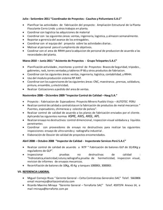 Julio - Setiembre 2011 “Coordinador de Proyectos - Cauchos y Poliuretano S.A.C”
 Planificar las actividades de fabricación del proyecto: Ampliación Estructural de la Planta
Floculante Cerro Lindo y otros trabajos en planta.
 Coordinar con logistica las adquiciones de material
 Coordinar con las siguientes áreas: ventas, ingenieria, logistica, y almacen semanalmente.
 Reportar a gerencia del avance de los entregables.
 Coordinar con el equipo del proyecto sobre las actividades diarias .
 Motivar al personal para el cumpliento de objetivos.
 Coodinar con el area de RRHH para la adquicion de personal de produccion de acuerdo a las
necesidades del planta.
Marzo 2010 – Junio 2011 “ Asistente de Proyectos - Grupo Telepartes S.A.C”
 Planificación actividades,monitoreo ycontrol de Proyectos: Brazosde Seguridad, tripodes ,
gabinetes, rack, torres ventadas,y tableros IP 66 y otros productos de fabriacion.
 Coordinar con las siguientes áreas: ventas, ingenieria, logistica, contabilidad, y RRHH.
 Uso del modulo producción sistema RP ANT.
 Coordinarcon lossupervisoresde lassiguientes áreas: CNC, maestranza , prensas, soldadura,
pintura, ensamble, y electricidad.
 Realizar Cotizaciones a pedido del area de ventas.
Noviembre 2008 – Diciembre 2009 “Inspector Control de Calidad – Haug S.A.”
 Proyecto : Fabricacion de Espesadores Proyecto Minero Pueblo Viejo – AUTOTEC PERU
 Realizarcontrol de calidada contratistasen la fabricación de productos de metal mecanicos “
Puentes, espesadores, chimeneas y colector de polvos”.
 Realizar control de calidad de acuerdo a los planos de fabricación enviados por el cliente.
Aplicando las siguientes normas ASME, AWS, ANSI, API.
 Realizarensayono destructivos: control dimencional, inspeccion visual soldadura y liquidos
penetrantes
 Coordinar con proveedores de ensayo no destructivos para realizar las siguientes
inspecciones: ensayo de ultra sonido y radiografia industrial .
 Elaboración de Dossier de calidad de proyectos encomendados.
Abril 2008 – Octubre 2008 “Inspector de Calidad - Inspectorate Services Perú S.A.C”
 Realizar control de calidad de acuerdo a NTP “ Fabricación de balones GLP de 10,45Kg y
reguladores de GLP”.
 Inspeccionar pruebas no destructivas de calidad :
”hidrostatica,elasticidad,rutura,radiografia,prueba de hermeticidad, inspeccion visual,
revision de informes de ensayos mecanicos.
 Recertifiación de balones de 10Kg, 45 Kg y tanques 10000Gl, 30000Gl.
VII. REFERENCIA LABORAL
 Miguel Cornejo Rivas “ Gerente General – Celta Contratistas Generales SAC” Telef. 5663806
email mcornejo@celtacontratista.com
 Ricardo Maximo Minaya “Gerente General – Terraforte SAC” Telef. 4597374 Anexo 14, e
mail rminaya@terraforte.com.pe
 
