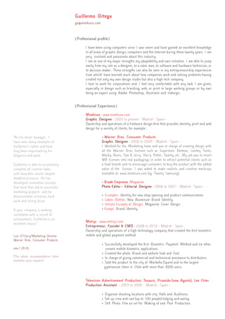 { Professional profile }
I have been using computers since I was seven and have gained an excellent knowledge
in all areas of graphic design, computers and the internet during these twenty years. I am
very involved and passionate about this industry.
I see as one of my major strengths my adaptability and own initiative. I am able to jump
easily from my role as a designer, to a sales man, to software and hardware technician, or
to decision maker. These strengths can also be seen in my entrepreneurship experiences
from whichI have learned much about how companies work and solving problems having
created not only my own design studio but also a high tech company.
I love to work for corporations and I feel very comfortable with any task I am given,
especially in design such as branding, web, or print in large working groups or by own
being an expert using Adobe Photoshop, Illustrator and Indesign.
{ Professional Experience }
Moebiuss - www.moebiuss.com
Graphic Designer - 2005 to present - Madrid - Spain -
Ownership and operations of a freelance design firm that provides identity, print and web
design for a variety of clients, for example :
• Warner Bros. Consumer Products
Graphic Designer - 2006 to 2009 - Madrid - Spain -
I Worked for the Marketing team and was in charge of creating design with
all the Warner Bros. licenses such as Superman, Batman, Looney Tunes,
Wacky Races, Tom & Jerry, Harry Potter, Tweety, etc. My job was to insert
WB licenses into real packagings in order to attract potential clients such as
a food brands and to encourage customers to buy the product with the added
value of the license. I was asked to make realistic and creative mock-ups
available at: www.moebiuss.com (eg: Tweety Samsung).
• Break Empresas Magazine
Photo Editor - Editorial Designer - 2006 to 2007 - Madrid - Spain -
• Crumpler: Identity for new shop opening and product communication.
• Laken Bottles: New Aluminum Brand Identity.
• Istituto Europeo di Design: Magazine Cover Design.
• Esnepi: Brand Identity.
Metryc - www.metryc.com
Entrepreneur, Founder & CMO - 2008 to 2010 - Madrid - Spain -
Ownership and operations of a high technology company that created the first biometric
mobile and global payment method:
• Successfully developed the first Biometric Payment Method and six other 	
	 unseen mobile biometric applications.
• Created the whole Brand and website look and Feel.
• In charge of giving commercial and techninical assistance to distributors
• Sold the product to the city of Marbella (Spain) and to the largest 		
	 gymnasium chain in Chile with more than 3000 users.
Television Advertisement Production: Tesauro, Piramide (now Agosto), Lee Films
Production Assistant - 2004 to 2006 - Madrid - Spain -
• Organize shooting locations with city Halls and Auditions.
• Set up crew and cast (up to 100 people) lodging and eating.
• Still Photo Film on set for Making of and Post Production.
Guillermo Ortega
go@moebiuss.com
“As his direct manager, I
have seen many examples of
Guillermo´s talent and have
long been impressed by his
diligence and work.
Guillermo is able to successfully
complete all creative tasks
with favorable results despite
deadline pressure. He has
developed innovative concepts
that have then led to successful
marketing projects and he
demonstrated initiative, hard
work and strong focus.
If your company is seeking
candidates with a record of
achievement, Guillermo is an
excellent choice.”
Luis O´Cleiry/Marketing Director
Warner Bros. Consumer Products
nov / 2010
{The whole recommendation letter
available upon request}
 