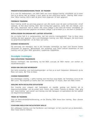 Page 3
PRESENTATIEVAARDIGHEDEN/TRAIN DE TRAINER
Er is voor de medewerkers van IKEA Delft een twee-daagse training ontwikkeld om te leren
hoe je je kennis met je collega´s kunt delen op een effectieve manier: Sharing IKEA know-
how. Deze training heb ik door de jaren heen ongeveer 10 keer gegeven.
FEEDBACK TRAINING
Deze training wordt op aanvraag gegeven aan alle teams waar de open communicatie stroef
verloopt. Ik heb deze training meer dan twintig keer gegeven, soms met een module over
RET erbij. Daarnaast heb ik samen met twee collega´s een train-de-trainer ontwikkeld (in
2012) en deze twee keer gegeven om andere collega´s op te leiden (o.a. een keer in Zweden).
BEÏNVLOEDEN EN OMGAAN MET LASTIGE SITUATIES
Als co-trainer heb ik in samenwerking met het externe trainingsbedrijf Time to Grow deze
training drie keer gegeven. Het is een driedaagse training voor IKEA managers die sterk leunt
op gespreksvaardigheden en de Roos van Leary.
DIVERSE WORKSHOPS
Op aanvraag van managers heb ik ook tientallen workshops op maat voor diverse teams
ontworpen en gegeven. Bijvoorbeeld een workshop over Inter-cultural awareness en een
training over de (door IKEA gebruikte) Leadership Capabilities.
Gevolgde trainingen
IKEA SPECIFIEKE TRAININGEN
Diverse trainingen met betrekking tot het IKEA concept, de IKEA manier van werken en
retailonderwerpen.
SFEER VAN INVLOED WORKSHOP
Een korte workshop over beïnvloedingsstijlen en hoe je ze kunt toepassen. Gebaseerd op de
Roos van Leary. Bij Time to Grow.
CHANGE MANAGEMENT
Een driedaagse training + opfris training over the Four step model, de Transition curve en de
Bell curve. Hoe begeleid je teams door een verandering? In-house, door een IKEA trainer.
DEALING WITH ESCALATED SITUATIONS
Een training over omgaan met bedreigend en moeilijk gedrag van klanten als je
dagverantwoordelijke van de winkel bent. Intern, door Aukes Training en Advies. (Hier ging
een ´duty training´ aan vooraf: een training voor alle managers en specialisten die hen opleidt
tot dagverantwoordelijke).
TRAIN DE TRAINERS
Voor de klantvriendelijkheidstraining en de Sharing IKEA know-how training. Door diverse
IKEA trainers.
COACHING SKILLS EN FACILITATION SKILLS
Een vijfdaagse training over het faciliteren van trainingen en het coachen van je deelnemers.
Door twee externe trainers.
 