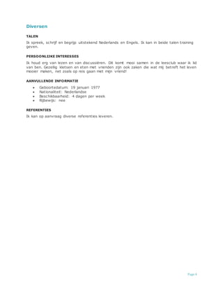 Page 4
Diversen
TALEN
Ik spreek, schrijf en begrijp uitstekend Nederlands en Engels. Ik kan in beide talen training
geven.
PERSOONLIJKE INTERESSES
Ik houd erg van lezen en van discussiëren. Dit komt mooi samen in de leesclub waar ik lid
van ben. Gezellig kletsen en eten met vrienden zijn ook zaken die wat mij betreft het leven
mooier maken, net zoals op reis gaan met mijn vriend!
AANVULLENDE INFORMATIE
 Geboortedatum: 19 januari 1977
 Nationaliteit: Nederlandse
 Beschikbaarheid: 4 dagen per week
 Rijbewijs: nee
REFERENTIES
Ik kan op aanvraag diverse referenties leveren.
 
