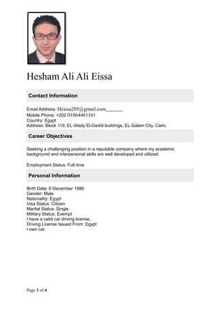 Hesham Ali Ali Eissa
Contact Information
Email Address: Heissa205@gmail.com
Mobile Phone: +202.01064461161
Country: Egypt
Address: Block 119, EL-Wady El-Gedid buildings, EL-Salam City, Cairo
Career Objectives
Seeking a challenging position in a reputable company where my academic
background and interpersonal skills are well developed and utilized.
Employment Status: Full time
Personal Information
Birth Date: 6 December 1986
Gender: Male
Nationality: Egypt
Visa Status: Citizen
Marital Status: Single
Military Status: Exempt
I have a valid car driving license.
Driving License Issued From: Egypt
I own car.
Page 1 of 4
 