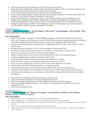  Supervise training & all capacity building activities for seismic safe reconstruction
 Playing lead role in establishing & strengthen Village Development Committees (VDCs) as part of the community self-
management (CSM) strategy to create sense of partnership & ownership
 Assist in the development of budget proposal,concept notes & sectorpublications
 Provide regular feedback/updates on seismic safe construction/community empowerment activities citing strengths and
weakness in overall strategy and provide knowledge for improvement.
 Prepare reports including bi- monthly report, monthly, quarterly reports & other necessary documents of project
 Regularly liaison/coordination with NADRA, National Bank, Army Relief & Rehabilitation Unit (ARRU) sector
development organizations & other government offices as well as private banks to resolve community level issues
 Manage/recommend & develop TORs for Social Mobilization unit staff & Sub Engineers as per agreed work plan to
ensure the effective, efficient and timely implementation of activities
EXPERIENCE; 3:-
Worked as Child Protection Officer in “Rural Development Policy Institute” (www.rdpi.org.pk ) at Dist: Khairpur Sindh:
From November-2013 to 15th April 30-2014
Role/ Responsibilities:
 Carried out the Children in Emergency (CiP) & CBDRM programming funded by Plan Pakistan with three partners
CSOs, under “Emergency Flood Response Assistance” (EFRA) Project providing the technical support for conducting the
Child Centered Programming like Child Friendly Spaces (CFS) & skills building for DRR, health hygiene
 Providing the Technical Support to 03 partner CSOs for establishing the 50 CFS at various remote locations of district
Khairpur Sindh
 Designing, Organizing, facilitating the TOT to the Social Organizer of three partner CSOs
 Providing the technical support to partner CSOs for recruitment of 100 male & female caregivers of CFS
 Supervising, mentoring & monitoring the activities of Social Organizers
 Regular coordination/liaison/visits to partner’s offices and field sites in order to track the project progress.
 Troubleshoot implementation challenges with faced by partners CSOs
 Providing reports and feedback to partners and project team on performance of project
 Review the partners reports and documentation & also produced necessary documents
 Review & verify the funding requests of Partner CSOs & match it with implemented of activities
 Ensuring timely achievement of partners deliverables as per agreed work plan
 Conducting monthly progress review meetings for partners CSOs & make sure the coordination process
 Designed monitored & Facilitated 450 Community Training Sessions on DRR, health & hygiene & Child Protection
 Consolidating and compiling success stories &Quotes from the field and sharing with head office & donor for further
dissemination
 Produce and Assure the M&E weekly and monthly plans of agreed activities
 Ensure and maintained the quality and protection standards in all CFS sites
 Supervise and manage the performance of 12 CFS Mobilizers/Facilitators and 100 CFS Caregivers
 Coach and guide CFS Mobilizers/Facilitators, CFS Caregivers, youth groups & other stakeholder on the overall
management of CFS
 Write weekly and monthly reports
EXPERIENCE; 4:-
Workedas WASH Coordinator with “Bright Star Development Society Baluchistan” (BSDSB) at Dist: Jaffarabad
Baluchistan: From 1st Feb2013 to Aug 2013
Role /Responsibilities:
 Be a focal person for the WASH project/intervention in Nasirabad Baluchistan
 Ensure implementation of WASH projects as per the agreed proposals,work plan and budgets.
 Conduct regular follow and support visits to the project sites to ensure the smooth & timely implementation of the WASH
projects.
 Ensure necessary technical support to the project staff for WASH Project.
 Follow up for ensuring necessary budget,human and material resources are made available to project team to implement
the WASH project.
 