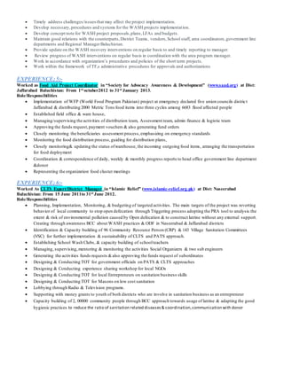  Timely address challenges/issuesthat may affect the project implementation.
 Develop necessary,procedures and systems for the WASH projects implementation.
 Develop concept note for WASH project proposals,plans,LFAs and budgets.
 Maintain good relations with the counterparts,District Teams, vendors,School staff, area coordinators,government line
departments and Regional ManagerBaluchistan.
 Provide update on the WASH recovery interventions on regular basis to and timely reporting to manager.
 Review progress of WASH interventions on regular basis in coordination with the area program manager.
 Work in accordance with organization’s procedures and policies of the short term projects.
 Work within the framework of TF,s administrative procedures for approvals and authorizations
EXPERIENCE; 5:-
Worked as Food Aid Project Coordinator in “Society for Advocacy Awareness & Development” (www.saad.org) at Dist:
Jaffarabad Baluchistan: From 1st octuber2012 to 31st January 2013.
Role/Responsibilities
 Implementation of WFP (World Food Program Pakistan) project at emergency declared five union councils district
Jaffarabad & distributing 2000 Metric Tons food items into three cycles among 6683 flood affected people
 Established field office & ware house,
 Managing/supervising the activities of distribution team, Assessment team, admin finance & logistic team
 Approving the funds request,payment vouchers & also generating fund orders
 Closely monitoring the beneficiaries assessment process,emphasizing on emergency standards
 Monitoring the food distribution process,guiding for distribution plans,
 Closely monitoring& updating the status ofwarehouse, the incoming outgoing food items, arranging the transportation
for food deployment
 Coordination & correspondence of daily, weekly & monthly progress reports to head office government line department
&donor
 Representing the organization food cluster meetings
EXPERIENCE; 6:-
Worked As CLTS Expert/District Manager in “Islamic Relief” (www.islamic-relief.org.pk) at Dist: Naseerabad
Baluchistan: From 15 June 2011to 31st June 2012.
Role/Responsibilities
 Planning, Implementation, Monitoring, & budgeting of targeted activities. The main targets of the project was reverting
behavior of local community to stop open defecation through Triggering process adopting the PRA tool to analysis the
extent & risk of environmental pollution caused by Open defecation & to construct latrine without any external support.
Creating through awareness BCC about WASH practices & ODF in Naseerabad & Jaffarabad districts
 Identification & Capacity building of 96 Community Resource Person (CRP) & 143 Village Sanitation Committees
(VSC) for further implementation & sustainability of CLTS and PATS approach.
 Establishing School Wash Clubs, & capacity building of schoolteachers
 Managing, supervising, mentoring & monitoring the activities Social Organizers & two sub engineers
 Generating the activities funds requests &also approving the funds request of subordinates
 Designing & Conducting TOT for government officials on PATS & CLTS approaches
 Designing & Conducting experience sharing workshop for local NGOs
 Designing & Conducting TOT for local Entrepreneurs on sanitation business skills
 Designing & Conducting TOT for Masons on low cost sanitation
 Lobbying through Radio & Television programs.
 Supporting with money grants to youth of both districts who are involve in sanitation business as an entrepreneur
 Capacity building of 2, 00000 community people through BCC approach towards usage of latrine & adapting the good
hygienic practices to reduce the ratio of sanitation related diseases& coordination,communication with donor
 