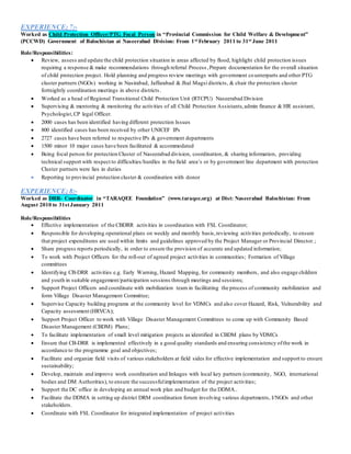 EXPERIENCE; 7:-
Worked as Child Protection Officer/PTG Focal Person in “Provincial Commission for Child Welfare & Development”
(PCCWD) Government of Balochistan at Naseerabad Division: From 1st February 2011 to 31st June 2011
Role/Responsibilities:
 Review, assess and update the child protection situation in areas affected by flood, highlight child protection issues
requiring a response & make recommendations through referral Process,Prepare documentation for the overall situation
of child protection project. Hold planning and progress review meetings with government counterparts and other PTG
cluster partners (NGOs) working in Nasirabad, Jaffarabad & Jhal Magsi districts, & chair the protection cluster
fortnightly coordination meetings in above districts.
 Worked as a head of Regional Transitional Child Protection Unit (RTCPU) Naseerabad Division
 Supervising & mentoring & monitoring the activities of all Child Protection Assistants,admin finance & HR assistant,
Psychologist,CP legal Officer.
 2000 cases has been identified having different protection Issues
 800 identified cases has been received by other UNICEF IPs
 2727 cases have been referred to respective IPs & government departments
 1500 minor 10 major cases have been facilitated & accommodated
 Being focal person for protection Cluster of Naseerabad division, coordination, & sharing information, providing
technical support with respect to difficulties/hurdles in the field area’s or by government line department with protection
Cluster partners were lies in duties
 Reporting to provincial protection cluster & coordination with donor
EXPERIENCE; 8:-
Worked as DRR- Coordinator in “TARAQEE Foundation” (www.taraqee.org) at Dist: Naseerabad Balochistan: From
August 2010 to 31stJanuary 2011
Role/Responsibilities
 Effective implementation of the CBDRR activities in coordination with FSL Coordinator;
 Responsible for developing operational plans on weekly and monthly basis,reviewing activities periodically, to ensure
that project expenditures are used within limits and guidelines approved by the Project Manager or Provincial Director.;
 Share progress reports periodically, in order to ensure the provision of accurate and updated information;
 To work with Project Officers for the roll-out of agreed project activities in communities; Formation of Village
committees
 Identifying CB-DRR activities e.g. Early Warning, Hazard Mapping, for community members, and also engage children
and youth in suitable engagement/participation sessions through meetings and sessions;
 Support Project Officers and coordinate with mobilization team in facilitating the process of community mobilization and
form Village Disaster Management Committee;
 Supervise Capacity building programs at the community level for VDMCs and also cover Hazard, Risk, Vulnerability and
Capacity assessment (HRVCA);
 Support Project Officer to work with Village Disaster Management Committees to come up with Community Based
Disaster Management (CBDM) Plans;
 To facilitate implementation of small level mitigation projects as identified in CBDM plans by VDMCs
 Ensure that CB-DRR is implemented effectively in a good quality standards and ensuring consistency ofthe work in
accordance to the programme goal and objectives;
 Facilitate and organize field visits of various stakeholders at field sides for effective implementation and support to ensure
sustainability;
 Develop, maintain and improve work coordination and linkages with local key partners (community, NGO, international
bodies and DM Authorities), to ensure the successfulimplementation of the project activities;
 Support the DC office in developing an annual work plan and budget for the DDMA..
 Facilitate the DDMA in setting up district DRM coordination forum involving various departments, I/NGOs and other
stakeholders.
 Coordinate with FSL Coordinator for integrated implementation of project activities
 