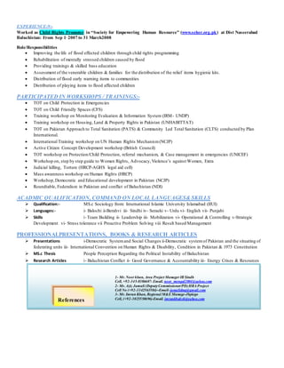 1- Mr. Noor khan, Area Project Manager IR Sindh
Cell, +92-345-8386607- Email. noor_mengal2004@yahoo.com
2- Mr. Aziz Jamali (DeputyCommissioner/PD)HRA Project
Cell No (+92-3342563584)–Email-jamalidmg@gmail.com
3- Mr. Imran Khan, Regional M&E Manage-Jhpiego
Cell, (+92-3025550696)-Email. imrankbaksh@yahoo.com
EXPERIENCE;9:-
Worked as Child Rights Promoter in “Society for Empowering Human Resource” (www.seher.org.pk) at Dist Naseerabad
Baluchistan: From Sep 1, 2007 to 31 March2008
Role/Responsibilities
 Improving the life of flood effected children through child rights programming
 Rehabilitation of mentally stressed children caused by flood
 Providing trainings & skilled bass education
 Assessment of the venerable children & families for the distribution of the relief items hygienic kits.
 Distribution of flood early warning items to communities
 Distribution of playing items to flood affected children
PARTICIPATED IN WORKSHOPS / TRAININGS:-
 TOT on Child Protection in Emergencies
 TOT on Child Friendly Spaces (CFS)
 Training workshop on Monitoring Evaluation & Information System (IRM- UNDP)
 Training workshop on Housing, Land & Property Rights in Pakistan (UNHABITTAT)
 TOT on Pakistan Approach to Total Sanitation (PATS) & Community Led Total Sanitation (CLTS) conducted by Plan
International.
 International Training workshop on UN Human Rights Mechanism(NCJP)
 Active Citizen Concept Development workshop (British Council)
 TOT workshop on Protection/Child Protection, referral mechanism, & Case management in emergencies (UNICEF)
 Workshop on, step by step guide to Women Rights, Advocacy,Violence’s against Women, Extra
 Judicial killing, Torture (HRCP-AGHS legal aid cell)
 Mass awareness workshop on Human Rights (HRCP)
 Workshop,Democratic and Educational development in Pakistan (NCJP)
 Roundtable, Federalism in Pakistan and conflict of Baluchistan (NDI)
ACADMIC QUALIFICATION, COMMAND ON LOCAL LANGUAGES& SKILLS
 Qualification:- MS.c Sociology from: International Islamic University Islamabad (IIUI)
 Languages:- i- Balochi ii-Berahvi iii- Sindhi iv- Seraeki v- Urdu vi- English vii- Punjabi
 Skills i- Team Building ii- Leadership iii- Mobilization vi- Operational & Controlling v-Strategic
Development vi- Stress tolerance vii Proactive Problem Solving viii Result based Management
PROFESSIONALPRESENTATIONS, BOOKS & RESEARCH ARTICLES
 Presentations i-Democratic Systemand Social Changes ii-Democratic systemof Pakistan and the situating of
federating units iii- International Convention on Human Rights & Disability, Condition in Pakistan & 1973 Constitution
 MS.c Thesis People Perception Regarding the Political Instability of Baluchistan
 Research Articles i- Baluchistan Conflict ii- Good Governance & Accountability iii- Energy Crises & Resources
References
 