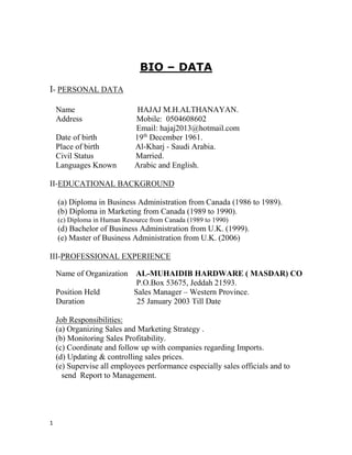 1
DATA–BIO
PERSONAL DATA-I
Name HAJAJ M.H.ALTHANAYAN.
Address Mobile: 0504608602
Email: hajaj2013@hotmail.com
.1December 196th
Date of birth 19
Place of birth Al-Kharj - Saudi Arabia.
Civil Status Married.
Languages Known Arabic and English.
EDUCATIONAL BACKGROUND-II
(a) Diploma in Business Administration from Canada (1986 to 1989).
(b) Diploma in Marketing from Canada (1989 to 1990).
(c) Diploma in Human Resource from Canada (1989 to 1990)
(d) Bachelor of Business Administration from U.K. (1999).
(e) Master of Business Administration from U.K. (2006)
PROFESSIONAL EXPERIENCE-III
Name of Organization AL-MUHAIDIB HARDWARE ( MASDAR) CO
P.O.Box 53675, Jeddah 21593.
Position Held Sales Manager – Western Province.
Duration 25 January 2003 Till Date
Job Responsibilities:
(a) Organizing Sales and Marketing Strategy .
(b) Monitoring Sales Profitability.
(c) Coordinate and follow up with companies regarding Imports.
(d) Updating & controlling sales prices.
(e) Supervise all employees performance especially sales officials and to
send Report to Management.
 
