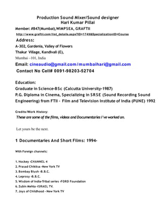 Production Sound Mixer/Sound designer
Hari Kumar Pillai
Member: #847(Mumbai),WIMPSEA, GRAFTII
http:/ /www.graftii.com /list_details.aspx?ID=1749&SpecializationID=Course
Address:
A-302, Gardenia, Valley of Flowers
Thakur Village, Kandivali (E),
Mumbai –101, India
Email: cineaudio@gmail.com /mumbaihari@gmail.com
Contact No Cell# 0091-98203-52704
Education:
Graduate in Science-BSc (Calcutta University-1987)
P.G. Diploma in Cinema, Specializing in SRSE (Sound Recording Sound
Engineering) from FTII – Film and Television Institute of India (PUNE) 1992
Credits /Work History:
These are some of the films, videos and Documentaries I've worked on.
Let yours be the next.
1 Documentaries And Short Films: 1994-
With Foreign channels:
1. Hockey -CHANNEL 4
2. Prasad Chikitsa -New York TV
3. Bombay Blush -B.B.C.
4. Leprosy -B.B.C.
5. Wisdom of India-Tribal series -FORD Foundation
6. Zubin Mehta -ISRAEL TV.
7. Joys of Childhood - New York TV
 