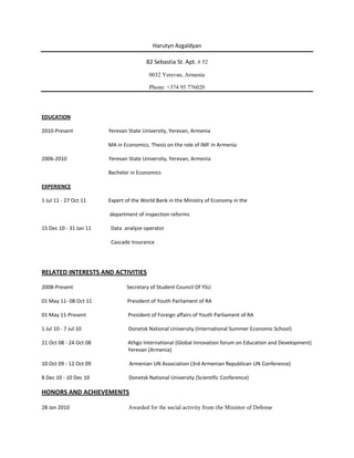 Harutyn Azgaldyan

                                       82 Sebastia St. Apt. # 52

                                         0032 Yerevan, Armenia

                                         Phone: +374 95 776020




EDUCATION

2010-Present            Yerevan State University, Yerevan, Armenia

                        MA in Economics. Thesis on the role of IMF in Armenia

2006-2010               Yerevan State University, Yerevan, Armenia

                        Bachelor in Economics

EXPERIENCE

1 Jul 11 - 27 Oct 11    Expert of the World Bank in the Ministry of Economy in the

                        department of inspection reforms

15 Dec 10 - 31 Jan 11    Data analyze operator

                         Cascade Insurance




RELATED INTERESTS AND ACTIVITIES

2008-Present                   Secretary of Student Council Of YSU

01 May 11- 08 Oct 11           President of Youth Parliament of RA

01 May 11-Present               President of Foreign affairs of Youth Parliament of RA

1 Jul 10 - 7 Jul 10             Donetsk National University (International Summer Economic School)

21 Oct 08 - 24 Oct 08           Athgo International (Global Innovation forum on Education and Development)
                                Yerevan (Armenia)

10 Oct 09 - 12 Oct 09           Armenian UN Association (3rd Armenian Republican UN Conference)

8 Dec 10 - 10 Dec 10            Donetsk National University (Scientific Conference)

HONORS AND ACHIEVEMENTS

28 Jan 2010                     Awarded for the social activity from the Minister of Defense
 