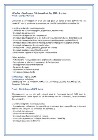 1WayDev -Développeur PHP/Laravel : de Dec 2018 - A ce jour
Projet : Client : 1Waycom
Conception et développement d’un site web pour un centre d’appel (1WayCom) sous
Laravel 5.7 pour la gestion de la production, de contrôle de qualité et un module RH.
Le système intègre les modules suivants :
- Connexion des utilisateurs (agents, superviseurs, responsables)
- Un module de recrutement
- Un module de la gestion des compétences
- Un module pour la gestion de la production (vente, réception et prise de rendez-vous)
- Un module des ventes et leurs statistiques représentées par des graphes (Charts)
- Un module des qualités et leurs statistiques représentées par des graphes (Charts)
- Un module de la gestion des non conformités
- Un module RH : congés, présences, gestion des salaires
- Un module des taches planifiées (Cron jobs)
- Génération de rapports PDF/Excel pour chaque module
Tâches réalisées :
- Participation à l'analyse des besoins et préparation des cas d’utilisations
- Conception de la solution et préparation de l’architecture
- Développement Backend et Frontend
- Correction des bugs
- Déploiement en Préprod et Prod
- Faire des démos aux clients
Méthodologie : Agile (SCRUM)
Environnement technique :
Laravel (5.7), PHP 7.1, PHPStorm, HTML5, CSS3, Bootstrap3, JQuery, Ajax, MySQL, Git,
Composer, Trello, Jira
Projet : Client : Bureau RGPD Suisse
Développement sur un site web existant sous le Framework Laravel (5.6) pour les
règlements RGPD. Le site a pour but de documenter tous les traitements, les sous traitants
dans un registre.
Le système intègre les modules suivants :
- Connexion des utilisateurs (Responsable de traitement, Co-responsables de traitement,
Intervenants, Délégués à la protection des données…)
- Un module de traitement
- Un module de sous traitant
- Un module pour l’administration de registre
- Un module de génération PDF signé électroniquement (SetaPDF)
- Un module de paiement (SlimPay)
 
