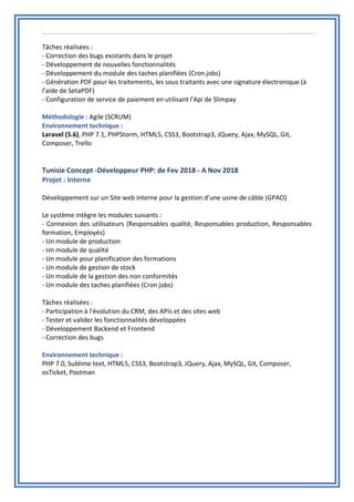 Tâches réalisées :
- Correction des bugs existants dans le projet
- Développement de nouvelles fonctionnalités
- Développement du module des taches planifiées (Cron jobs)
- Génération PDF pour les traitements, les sous traitants avec une signature électronique (à
l’aide de SetaPDF)
- Configuration de service de paiement en utilisant l'Api de Slimpay
Méthodologie : Agile (SCRUM)
Environnement technique :
Laravel (5.6), PHP 7.1, PHPStorm, HTML5, CSS3, Bootstrap3, JQuery, Ajax, MySQL, Git,
Composer, Trello
Tunisie Concept -Développeur PHP: de Fev 2018 - A Nov 2018
Projet : Interne
Développement sur un Site web interne pour la gestion d’une usine de câble (GPAO)
Le système intègre les modules suivants :
- Connexion des utilisateurs (Responsables qualité, Responsables production, Responsables
formation, Employés)
- Un module de production
- Un module de qualité
- Un module pour planification des formations
- Un module de gestion de stock
- Un module de la gestion des non conformités
- Un module des taches planifiées (Cron jobs)
Tâches réalisées :
- Participation à l'évolution du CRM, des APIs et des sites web
- Tester et valider les fonctionnalités développées
- Développement Backend et Frontend
- Correction des bugs
Environnement technique :
PHP 7.0, Sublime text, HTML5, CSS3, Bootstrap3, JQuery, Ajax, MySQL, Git, Composer,
osTicket, Postman
 