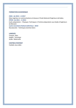 FORMATION ACADEMIQUE
ENIG : de 2014 – A 2017
Elève ingénieur en communications et réseaux à l’Ecole National d’Ingénieurs de Gabes.
IPEIM : de 2011 – A 2013
Cycle préparatoire – Physiques Techniques à l’Institut préparatoire aux études d’ingénieurs
de Monastir.
Lycée secondaire Elahed Jadid Douz : 2010
Baccalauréat – Techniques (mention bien)
LANGUES
Français : Bien
Anglais : Technique
Arabe : Maternelle
CENTRES D’INTERET
Football, Jeux vidéo
 