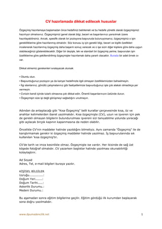 CV hazırlamada dikkat edilecek hususlar

Özgeçmiş hazırlamaya başlamadan önce hedefinizi belirlemeli ve bu hedefe yönelik olarak özgeçmişinizi
hazırlıyor olmalısınız. Özgeçmişinizi genel olarak bilgi, beceri ve başarılarınızı yansıtmak üzere
hazırlayabilirsiniz. Ancak, spesifik olarak bir pozisyona başvuruda bulunuyorsanız, özgeçmişiniz o işin
gerekliliklerine göre hazırlanmış olmalıdır. Söz konusu iş için gerekli bilgi, beceri ve kişilik özellikleri
incelenerek hazırlanmış özgeçmiş daha başarılı sonuç verecek ve o işe sizin diğer kişilere göre daha uygun
olabileceğinizi gösterebilecektir. Diğer bir deyişle, tek ve standart bir özgeçmiş yerine, başvurulan işin
özelliklerine göre şekillendirilmiş özgeçmişler hazırlamak daha yararlı olacaktır. Burada bir adet örnek cv
var.


Dikkat etmemiz gerekenleri sıralayacak olursak


• Olumlu olun.
• Başvurduğunuz pozisyon ya da kariyer hedefinizle ilgili olmayan özelliklerinizden bahsetmeyin.
• Đlgi alanlarınız, gönüllü çalışmalarınız gibi faaliyetlerinize başvurduğunuz işle çok alakalı olmadıkça yer
vermeyin.
• Cvnizin kendi içinde tutarlı olmasına çok dikkat edin. Önemli başarılarınızın üstünde durun.
• Özgeçmişin size işi değil görüşmeyi sağladığını unutmayın.



Adından da anlaşılacağı gibi "Kısa Özgeçmiş" belli kurallar çerçevesinde kısa, öz ve
anahtar kelimelerden ibaret yazılmalıdır. Kısa özgeçmişte (CV), uzun ve işveren için pek
de gerekli olmayan bilgilerin bulundurulması işvereni sizi tanıyabilme yolunda yoracağı
gibi açılacak birçok kapının kapanmasına da neden olabilir.

Öncelikle CV'nin maddeler halinde yazıldığını bilmeliyiz. Aynı zamanda "Özgeçmiş" ile de
karıştırmamak gerekir ki özgeçmiş maddeler halinde yazılmaz. Đş başvurularında sık
kullanılan 'kısa özgeçmiş'tir.

CV'de tarih ve imza kesinlikle olmaz. Özgeçmişte ise vardır. Her ikisinde de sağ üst
köşede fotoğraf olmalıdır. CV yazarken başlıklar halinde yazılması okunabilirliği
kolaylaştırır.

Ad Soyad
Adres, Tel, e-mail bilgileri buraya yazılır.

KĐŞĐSEL BĐLGĐLER
Uyruğu..............:
Doğum Yeri.......:
Doğum Tarihi.....:
Askerlik Durumu.:
Medeni Durumu.:

Bu aşamadan sonra eğitim bilgilerine geçilir. Eğitim gördüğü ilk kurumdan başlayarak
sona doğru yazılmalıdır.



www.dpumadencilik.net                                                                                           1
 