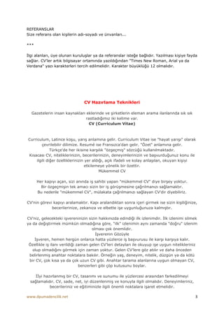 REFERANSLAR
Size referans olan kişilerin adı-soyadı ve ünvanları...

***

Đlgi alanları, üye olunan kuruluşlar ya da referanslar isteğe bağlıdır. Yazılması kişiye fayda
sağlar. CV'ler artık bilgisayar ortamında yazıldığından "Times New Roman, Arial ya da
Verdana" yazı karakterleri tercih edilmelidir. Karakter büyüklüğü 12 olmalıdır.




                               CV Hazırlama Teknikleri

  Gazetelerin insan kaynakları eklerinde ve şirketlerin eleman arama ilanlarında sık sık
                               rastladığımız iki kelime var.
                                 CV (Curriculum Vitae)



Curriculum, Latince koşu, yarış anlamına gelir. Curriculum Vitae ise "hayat yarışı" olarak
        çevrilebilir dilimize. Resumé ise Fransızca'dan gelir. "Özet" anlamına gelir.
             Türkçe'de her ikisine karşılık "özgeçmiş" sözcüğü kullanılmaktadır.
Kısacası CV, niteliklerinizin, becerilerinizin, deneyimlerinizin ve başvurduğunuz konu ile
    ilgili diğer özelliklerinizin yer aldığı, açık ifadeli ve kolay anlaşılan, okuyan kişiyi
                                 etkilemeye yönelik bir özettir.
                                          Mükemmel CV

      Her kapıyı açan, sizi anında iş sahibi yapan "mükemmel CV" diye birşey yoktur.
        Bir özgeçmişin tek amacı sizin bir iş görüşmesine çağrılmanızı sağlamaktır.
      Bu nedenle "mükemmel CV", mülakata çağrılmanızı sağlayan CV'dir diyebiliriz.

CV'nin görevi kapıyı aralamaktır. Kapı aralandıktan sonra içeri girmek ise sizin kişiliğinize,
             becerilerinize, zekanıza ve elbette işe uygunluğunuza kalmıştır.

CV'niz, gelecekteki işvereninizin sizin hakkınızda edindiği ilk izlenimdir. Đlk izlenimi silmek
ya da değiştirmek mümkün olmadığına göre, "ilk" izlenimin aynı zamanda "doğru" izlenim
                                      olması çok önemlidir.
                                        Đşverenin Gözüyle
    Đşveren, hemen hergün onlarca hatta yüzlerce iş başvurusu ile karşı karşıya kalır.
 Özellikle iş ilanı verildiği zaman gelen CV'leri detayları ile okuyup işe uygun nitelikleriniz
   olup olmadığını görmek için zaman yoktur. Gelen CV'lere göz atılır ve daha önceden
 belirlenmiş anahtar noktalara bakılır. Örneğin yaş, deneyim, nitelik, düzgün ya da kötü
 bir CV, çok kısa ya da çok uzun CV gibi. Anahtar tarama alanlarına uygun olmayan CV,
                               benzerleri gibi çöp kutusunu boylar.

    ĐĐyi hazırlanmış bir CV, tasarımı ve sunumu ile yüzlercesi arasından farkedilmeyi
 sağlamalıdır. CV, sade, net, iyi düzenlenmiş ve konuyla ilgili olmalıdır. Deneyimleriniz,
            becerileriniz ve eğitiminizle ilgili önemli noktalara işaret etmelidir.

www.dpumadencilik.net                                                                        3
 