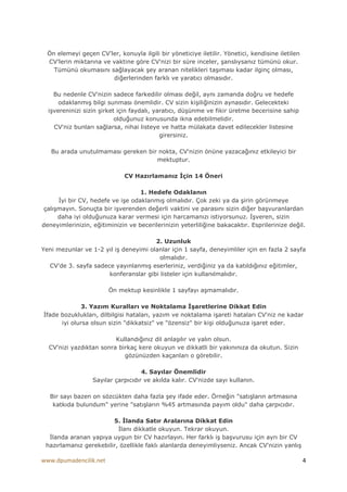 Ön elemeyi geçen CV'ler, konuyla ilgili bir yöneticiye iletilir. Yönetici, kendisine iletilen
  CV'lerin miktarına ve vaktine göre CV'nizi bir süre inceler, şanslıysanız tümünü okur.
    Tümünü okumasını sağlayacak şey aranan nitelikleri taşıması kadar ilginç olması,
                        diğerlerinden farklı ve yaratıcı olmasıdır.

    Bu nedenle CV'nizin sadece farkedilir olması değil, aynı zamanda doğru ve hedefe
      odaklanmış bilgi sunması önemlidir. CV sizin kişiliğinizin aynasıdır. Gelecekteki
  işvereninizi sizin şirket için faydalı, yaratıcı, düşünme ve fikir üretme becerisine sahip
                           olduğunuz konusunda ikna edebilmelidir.
    CV'niz bunları sağlarsa, nihai listeye ve hatta mülakata davet edilecekler listesine
                                            girersiniz.

   Bu arada unutulmaması gereken bir nokta, CV'nizin önüne yazacağınız etkileyici bir
                                    mektuptur.

                              CV Hazırlamanız Đçin 14 Öneri

                                   1. Hedefe Odaklanın
      Đyi bir CV, hedefe ve işe odaklanmış olmalıdır. Çok zeki ya da şirin görünmeye
 çalışmayın. Sonuçta bir işverenden değerli vaktini ve parasını sizin diğer başvuranlardan
      daha iyi olduğunuza karar vermesi için harcamanızı istiyorsunuz. Đşveren, sizin
deneyimlerinizin, eğitiminizin ve becerilerinizin yeterliliğine bakacaktır. Esprilerinize değil.

                                       2. Uzunluk
Yeni mezunlar ve 1-2 yıl iş deneyimi olanlar için 1 sayfa, deneyimliler için en fazla 2 sayfa
                                        olmalıdır.
  CV'de 3. sayfa sadece yayınlanmış eserleriniz, verdiğiniz ya da katıldığınız eğitimler,
                      konferanslar gibi listeler için kullanılmalıdır.

                        Ön mektup kesinlikle 1 sayfayı aşmamalıdır.

             3. Yazım Kuralları ve Noktalama Đşaretlerine Dikkat Edin
Đfade bozuklukları, dilbilgisi hataları, yazım ve noktalama işareti hataları CV'niz ne kadar
      iyi olursa olsun sizin "dikkatsiz" ve "özensiz" bir kişi olduğunuza işaret eder.

                         Kullandığınız dil anlaşılır ve yalın olsun.
  CV'nizi yazdıktan sonra birkaç kere okuyun ve dikkatli bir yakınınıza da okutun. Sizin
                            gözünüzden kaçanları o görebilir.

                                    4. Sayılar Önemlidir
                  Sayılar çarpıcıdır ve akılda kalır. CV'nizde sayı kullanın.

   Bir sayı bazen on sözcükten daha fazla şey ifade eder. Örneğin "satışların artmasına
    katkıda bulundum" yerine "satışların %45 artmasında payım oldu" daha çarpıcıdır.

                        5. Đlanda Satır Aralarına Dikkat Edin
                          Đlanı dikkatle okuyun. Tekrar okuyun.
  Đlanda aranan yapıya uygun bir CV hazırlayın. Her farklı iş başvurusu için ayrı bir CV
 hazırlamanız gerekebilir, özellikle faklı alanlarda deneyimliyseniz. Ancak CV'nizin yanlış

www.dpumadencilik.net                                                                             4
 