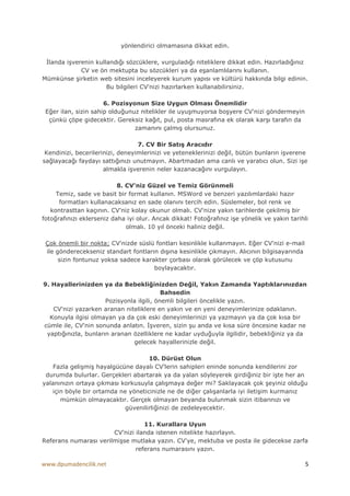 yönlendirici olmamasına dikkat edin.

 Đlanda işverenin kullandığı sözcüklere, vurguladığı niteliklere dikkat edin. Hazırladığınız
             CV ve ön mektupta bu sözcükleri ya da eşanlamlılarını kullanın.
Mümkünse şirketin web sitesini inceleyerek kurum yapısı ve kültürü hakkında bilgi edinin.
                      Bu bilgileri CV'nizi hazırlarken kullanabilirsiniz.

                      6. Pozisyonun Size Uygun Olması Önemlidir
 Eğer ilan, sizin sahip olduğunuz nitelikler ile uyuşmuyorsa boşyere CV'nizi göndermeyin
  çünkü çöpe gidecektir. Gereksiz kağıt, pul, posta masrafına ek olarak karşı tarafın da
                                zamanını çalmış olursunuz.

                                  7. CV Bir Satış Aracıdır
 Kendinizi, becerilerinizi, deneyimlerinizi ve yeteneklerinizi değil, bütün bunların işverene
sağlayacağı faydayı sattığınızı unutmayın. Abartmadan ama canlı ve yaratıcı olun. Sizi işe
                      almakla işverenin neler kazanacağını vurgulayın.

                           8. CV'niz Güzel ve Temiz Görünmeli
     Temiz, sade ve basit bir format kullanın. MSWord ve benzeri yazılımlardaki hazır
      formatları kullanacaksanız en sade olanını tercih edin. Süslemeler, bol renk ve
   kontrasttan kaçının. CV'niz kolay okunur olmalı. CV'nize yakın tarihlerde çekilmiş bir
fotoğrafınızı eklerseniz daha iyi olur. Ancak dikkat! Fotoğrafınız işe yönelik ve yakın tarihli
                              olmalı. 10 yıl önceki haliniz değil.

 Çok önemli bir nokta; CV'nizde süslü fontları kesinlikle kullanmayın. Eğer CV'nizi e-mail
 ile gönderecekseniz standart fontların dışına kesinlikle çıkmayın. Alıcının bilgisayarında
      sizin fontunuz yoksa sadece karakter çorbası olarak görülecek ve çöp kutusunu
                                      boylayacaktır.

9. Hayallerinizden ya da Bebekliğinizden Değil, Yakın Zamanda Yaptıklarınızdan
                                           Bahsedin
                      Pozisyonla ilgili, önemli bilgileri öncelikle yazın.
   CV'nizi yazarken aranan niteliklere en yakın ve en yeni deneyimlerinize odaklanın.
  Konuyla ilgisi olmayan ya da çok eski deneyimlerinizi ya yazmayın ya da çok kısa bir
cümle ile, CV'nin sonunda anlatın. Đşveren, sizin şu anda ve kısa süre öncesine kadar ne
 yaptığınızla, bunların aranan özelliklere ne kadar uyduğuyla ilgilidir, bebekliğiniz ya da
                               gelecek hayallerinizle değil.

                                    10. Dürüst Olun
    Fazla gelişmiş hayalgücüne dayalı CV'lerin sahipleri eninde sonunda kendilerini zor
 durumda bulurlar. Gerçekleri abartarak ya da yalan söyleyerek girdiğiniz bir işte her an
yalanınızın ortaya çıkması korkusuyla çalışmaya değer mi? Saklayacak çok şeyiniz olduğu
   için böyle bir ortamda ne yöneticinizle ne de diğer çalışanlarla iyi iletişim kurmanız
      mümkün olmayacaktır. Gerçek olmayan beyanda bulunmak sizin itibarınızı ve
                            güvenilirliğinizi de zedeleyecektir.

                                  11. Kurallara Uyun
                       CV'nizi ilanda istenen nitelikte hazırlayın.
Referans numarası verilmişse mutlaka yazın. CV'ye, mektuba ve posta ile gidecekse zarfa
                               referans numarasını yazın.

www.dpumadencilik.net                                                                         5
 