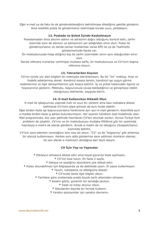 Eğer e-mail ya da faks ile de gönderebileceğiniz belirtilmişse dilediğiniz şekilde gönderin.
        Ama özellikle posta ile göndermeniz istenmişse kurala uyun, postalayın.

                       12. Postada ve Şirket Đçinde Kaybolmayın
    Postalamadan önce alıcının adının ve adresinin doğru olduğunu kontrol edin, zarfın
        üzerinde sizin de adınızın ve adresinizin yer aldığından emin olun. Posta ile
        gönderiyorsanız ve ilanda zaman kısıtlaması varsa APS ile ya da Taahhütlü
                                 göndermenizde fayda var.
  Ön mektubunuzda hitap ettiğiniz kişi ile zarfın üzerindeki ismin aynı olduğundan emin
                                            olun.
 Đlanda referans numarası verilmişse mutlaka zarfa, ön mektubunuza ve CV'nizin başına
                                      referansı koyun.

                                 13. Tekrarlardan Kaçının
 CV'nin içinde yer alan bilgileri ön mektupta tekrarlamayın. Bu bir "ön" mektup. Kısa ve
     hedefe odaklanmış olmalı. Kendinizi kısaca tanıtın, kendinizi işe uygun görme
nedenlerinizi ve ilgili deneyimlerinizi çok kısaca belirtin. Đş ve şirket hakkındaki ilginizi ve
 heyecanınızı gösterin. Mektubu, başvurunuza cevap beklediğinizi ve görüşmeye istekli
                           olduğunuzu belirterek, saygıyla bitirin.

                          14. E-mail Kullanırken Dikkatli Olun
    E-mail ile işbaşvurusu yapmak hızlı ve ucuz bir yöntem ama bazı noktalara dikkat
                   edilmezse CV'nizin çöpe gitmesi de aynı hızda olabilir.
Eğer birden fazla işe başvuruyorsanız herbirisine ayrı ayrı e-mail gönderin. Kesinlikle ayni
e-mailde birden fazla iş adresi bulundurmayın. Her işveren kendisini özel hissetmek ister.
Mail programında, düz yazı şeklinde hazırlanan CV'leri okumak zordur. Ayrıca Türkçe font
   problemi de çıkabilir. CV'nizi ve ön mektubunuzu mutlaka MSWord gibi bir yazılımda
  hazırlayıp e-mail'e ek olarak gönderin. Ancak e-mailin de ne olduğunu (Subject/konu)
                                      kısmında belirtin.
CV'nizi save ederken vereceğiniz isim size ait olsun. "CV" ya da "özgeçmiş" gibi anlamsız
   bir sözcük kullanmayın. Herkes aynı adla gönderirse save edilmesi mümkün olamaz.
                   Ve son olarak e-mailinizin alındığına dair teyit isteyin.

                                 CV Đçin Yap ve Yapmalar

          * Etkileyici olmasına dikkat edin ama hayal gücünüz fazla açılmasın.
                           * CV'nizi kısa tutun. En fazla 2 sayfa.
                    * Detaya ve seçtiğiniz sözcüklere çok dikkat edin.
   * Kolay okunabilmesi için bilgisayarda ya da daktiloda yazın. El yazısı kullanmayın.
                         * Yazım, noktalama ve dilbilgisine dikkat!
                            * CV'nizde ilanla ilgili bilgiler olsun.
           * Tarihlere göre sıralamada arada büyük tarih atlamaları olmasın.
                       * Keskin gözlü, güvenilir bir tanıdığa okutun.
                              * Sade ve kolay okunur olsun.
                         * Standardın dışında bir format kullanın.
                        * Yaratıcı pozisyonlar için yaratıcı davranın.




www.dpumadencilik.net                                                                          6
 