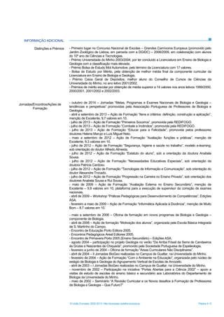 © União Europeia, 2002-2013 | http://europass.cedefop.europa.eu Página 4 / 5
INFORMAÇÃO ADICIONAL
- maio a setembro de 2006 – Oficina de formação em novos programas de Biologia e Geologia –
componente de Biologia.
- abril de 2006 – Ação de formação “Motivação dos alunos”, organizada pela Escola Básica Integrada
de S. Martinho do Campo.
- Encontro de Educação Porto Editora 2005.
- Encontros Pedagógicos Areal Editores 2005.
- Encontro de Primavera Porto 2005 (Ensino Secundário) – Edições ASA.
- agosto 2004 – participação no projeto Geologia no verão “Da Arriba Fóssil da Serra de Candeeiros
às Grutas e Nascentes de Chiqueda”, promovido pela Sociedade Portuguesa de Espeleologia.
- fevereiro a junho de 2004 – Oficina de formação “Áreas Curriculares Não Disciplinares”.
- abril de 2004 – II Jornadas BioGeo realizadas no Campus de Gualtar, na Universidade do Minho.
- fevereiro de 2004 – Ação de Formação “Com o Ambiente na Educação”, organizada pelo núcleo de
estágio de Biologia e Geologia do Agrupamento Vertical de Escolas de Arcozelo.
- abril de 2003 – I Jornadas BioGeo realizadas no Campus de Gualtar, na Universidade do Minho.
- novembro de 2002 – Participação na iniciativa “Portas Abertas para a Ciência 2002” – apoio a
visitas de estudo de escolas do ensino básico e secundário aos Laboratórios do Departamento de
Biologia da Universidade do Minho.
- maio de 2002 – Seminário “A Revisão Curricular e os Novos desafios à Formação de Professores
de Biologia e Geologia – Que Futuro?”
Distinções e Prémios
Jornadas/Encontros/Ações de
Formação
- Primeiro lugar no Concurso Nacional de Escolas – Grandes Carnívoros Europeus (promovido pelo
Jardim Zoológico de Lisboa, em parceria com a DGIDC) – 2008/2009, em colaboração com alunos
do 10º ano de Ciências e Tecnologias.
- Prémio Universidade do Minho 2003/2004, por ter concluído a Licenciatura em Ensino de Biologia e
Geologia com a classificação mais elevada.
- Prémio Bolsa de Estudo Mol Automotive, pelo término da Licenciatura com 17 valores.
- Bolsa de Estudo por Mérito, pela obtenção de melhor média final da componente curricular da
Licenciatura em Ensino de Biologia e Geologia.
- Prémio Caixa Geral de Depósitos, melhor aluno do Conselho de Cursos de Ciências da
Universidade do Minho, no ano letivo 2001/2002.
- Prémios de mérito escolar por obtenção de média superior a 14 valores nos anos letivos 1999/2000,
2000/2001, 2001/2002 e 2002/2003.
- outubro de 2014 – Jornadas “Metas, Programas e Exames Nacionais de Biologia e Geologia –
tendências e perspetivas” promovidas pela Associação Portuguesa de Professores de Biologia e
Geologia.
- abril a setembro de 2013 – Ação de Formação “Itens e critérios: definição, construção e aplicação”,
menção de Excelente, 9,7 valores em 10.
- julho de 2013 – Ação de Formação “Primeiros Socorros”, promovida pela REDIFOGO.
- julho de 2013 – Ação de Formação “Combate a Incêndios”, promovida pela REDIFOGO.
- julho de 2013 – Ação de Formação “Educar para a Felicidade”, promovida pelos professores
doutores Helena Marujo e Luís Miguel Neto.
- maio a setembro de 2012 – Ação de Formação “Avaliação: funções e práticas”, menção de
Excelente, 9,3 valores em 10.
- julho de 2012 – Ação de Formação “Segurança, higiene e saúde no trabalho”, modelo e-learning,
sob orientação do doutor Alfredo Almeida.
- julho de 2012 – Ação de Formação “Estatuto do aluno”, sob a orientação da doutora Anabela
Sousa.
- julho de 2012 – Ação de Formação “Necessidades Educativas Especiais”, sob orientação da
doutora Patrícia Cardoso.
- julho de 2012 – Ação de Formação “Tecnologias de Informação e Comunicação”, sob orientação do
doutor Alexandre Trocado.
- julho de 2012 – Ação de Formação “Progressão na Carreira no Ensino Privado”, sob orientação dos
doutores Anabela Sousa e Rui Sousa.
- maio de 2009 – Ação de Formação “Avaliação Externa no Ensino Secundário”, menção de
Excelente – 9,9 valores em 10, plataforma para a execução de supervisor da correção de exames
nacionais.
- abril de 2009 – Workshop “Práticas Pedagógicas para Desenvolvimento de Competências”, Edições
ASA.
- fevereiro a maio de 2009 – Ação de Formação “Informática Aplicada à Docência”, menção de Muito
Bom – 8,7 valores em 10.
 