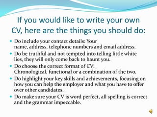 If you would like to write your own CV, here are the things you should do:Do include your contact details: Your name, address, telephone numbers and email address.Do be truthful and not tempted into telling little white lies, they will only come back to haunt you.Do choose the correct format of CV: Chronological, functional or a combination of the two.Do highlight your key skills and achievements, focusing on how you can help the employer and what you have to offer over other candidates.Do make sure your CV is word perfect, all spelling is correct and the grammar impeccable.  