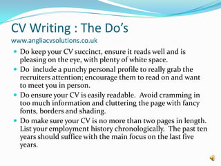 CV Writing : The Do’s www.angliacvsolutions.co.ukDo keep your CV succinct, ensure it reads well and is pleasing on the eye, with plenty of white space.Do  include a punchy personal profile to really grab the recruiters attention; encourage them to read on and want to meet you in person.Do ensure your CV is easily readable.  Avoid cramming in too much information and cluttering the page with fancy fonts, borders and shading.Do make sure your CV is no more than two pages in length.  List your employment history chronologically.  The past ten years should suffice with the main focus on the last five years.