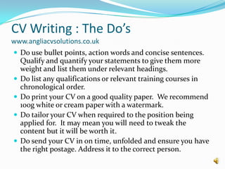 CV Writing : The Do’s www.angliacvsolutions.co.ukDo use bullet points, action words and concise sentences.  Qualify and quantify your statements to give them more weight and list them under relevant headings.Do list any qualifications or relevant training courses in  chronological order.Do print your CV on a good quality paper.  We recommend 100g white or cream paper with a watermark.Do tailor your CV when required to the position being applied for.  It may mean you will need to tweak the content but it will be worth it.Do send your CV in on time, unfolded and ensure you have the right postage. Address it to the correct person.