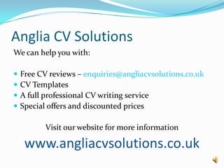 Anglia CV SolutionsWe can help you with:Free CV reviews – enquiries@angliacvsolutions.co.ukCV TemplatesA full professional CV writing serviceSpecial offers and discounted pricesVisit our website for more informationwww.angliacvsolutions.co.uk