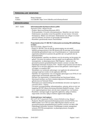 Naam: Henny Schouten
Contact: via LinkedIn: https://www.linkedin.com/in/hennyschouten/
2015 – heden Informatieanalist bij datawarehouse politie
Nationale Politie, Meppel/Zwolle
- Product: Basisvoorziening Informatie (BVI)
- Werkzaamheden: Uitvoeren informatieanalyses. Opstellen van user stories.
Ondersteunen van product owner bij opstellen van user stories. Uitvoeren
bronanalyses. Maken van ontwerpen. Ondersteunen van collega’s in scrum-
team bij realisatie van nieuwe en gewijzigde functionaliteit.
- Resultaten: gerealiseerde nieuwe functionaliteit.
2012 – 2015 Projectmedewerker IV HR MLT (Informatievoorziening HR middellange
termijn)
Nationale Politie, Meppel/Utrecht
- Project IV HR MLT met als doel de samenvoeging van een aantal
bedrijfsvoeringssystemen in het HR-domein (die bij aanvang van het project
afzonderlijk geïnstalleerd staan voor 26 politiekorpsen en 1 ondersteunende
organisatie-eenheid) tot systemen die geschikt zijn voor gebruik door de
Nationale Politie.
- Werkzaamheden: opstellen van plannen voor de uitvoering van het project als
geheel. Uitvoeren van analyses voor een aantal van de applicaties (BVCM –
urenregistratie- en planningssysteem; P&O Register - interne tool om
personeelssystemen gestandaardiseerd te kunnen voorzien van data; OIS –
Opleidingen Informatie Systeem; SVS – Student Volg Systeem) met als doel te
bepalen wat er met deze applicaties moet en kan gebeuren: samenvoegen of
vervangen, en waardoor dan?
Meedenken over technische oplossingen voor applicatie die technisch niet
samengevoegd kan worden tot één applicatie (BVCM).
Opstellen van requirements voor vervangende oplossingen (voor SVS) of voor
aanpassingen aan bestaande applicaties (OIS).
Op basis van requirements, in samenwerking met functioneel beheer,
functioneel inrichten van Osiris (studentvolgsysteem Politieacademie) voor
gebruik door de Nationale Politie.
Ontwerpen en in samenwerking met ontwikkelaar uitvoeren van migratie en
conversie (SVS -> Osiris).
Uitvoeren van projectleiding, informatieanalyse, ontwerp, advies en test van
koppeling BVI BV (Basisvoorziening Informatie BedrijfsVoering) – Osiris
(over organisatiegrenzen heen, met een team verspreid over vier locaties).
- Resultaten: samengevoegde en ingerichte applicaties, tijdig en foutloos
uitgevoerde conversie, tijdig en foutloos opgeleverde koppeling.
2006 – 2012 Productadviseur, lead engineer
ISC/vtsPN (ICT-organisatie Politie), domein Bedrijfsvoering, Meppel
- Producten: Beaufort (personeelsinformatiesysteem) inclusief Perflex-i (e-
HRM-module voor CAO à la carte), P&O Register (interne tool om
personeelssystemen gestandaardiseerd te kunnen voorzien van data), OIS
(Opleidingen Informatie Systeem), WebManager (content management
systeem), BVCM (urenregistratie- en planningssysteem), Incognito
(anonimiseertool).
CV Henny Schouten 29-03-2017 Pagina 1 van 6
WERKERVARING
PERSOONLIJKE GEGEVENS
 