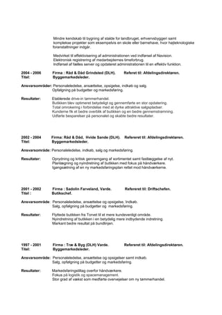 Mindre kendskab til bygning af stalde for landbruget, erhvervsbyggeri samt
komplekse projekter som eksempelvis en skole eller børnehave, hvor højteknologiske
foranstaltninger indgår.
Medvirket til effektivisering af administrationen ved indførsel af Navision.
Elektronisk registrering af medarbejdernes timeforbrug.
Indførsel af fælles server og opdateret administrationen til en effektiv funktion.
2004 - 2006 Firma : Råd & Dåd Grindsted (DLH). Referet til: Afdelingsdirektøren.
Titel: Byggemarkedsleder.
Ansvarsområder: Personaleledelse, ansættelse, opsigelse, indkøb og salg.
Opfølgning på budgetter og markedsføring.
Resultater: Etablerede drive-in tømmerhandel.
Butikken blev optimeret betydeligt og gennemførte en stor opdatering.
Total omrokering i forbindelse med at dyrke attraktive salgspladser.
Kunderne fik et bedre overblik af butikken og en bedre gennemstrømning.
Udførte besparelser på personalet og skabte bedre resultater.
2002 - 2004 Firma: Råd & Dåd, Hvide Sande (DLH). Refereret til: Afdelingsdirektøren.
Titel: Byggemarkedsleder.
Ansvarsområde: Personaleledelse, indkøb, salg og markedsføring.
Resultater: Oprydning og kritisk gennemgang af sortimentet samt fastlæggelse af nyt.
Planlægning og nyindretning af butikken med fokus på håndværkere.
Igangsætning af en ny markedsføringsplan rettet mod håndværkerne.
2001 - 2002 Firma : Sadolin Farveland, Varde. Refereret til: Driftschefen.
Titel : Butikschef.
Ansvarsområde: Personaleledelse, ansættelse og opsigelse, Indkøb.
Salg, opfølgning på budgetter og markedsføring.
Resultater: Flyttede butikken fra Torvet til et mere kundevenligt område.
Nyindretning af butikken i en betydelig mere indbydende indretning.
Markant bedre resultat på bundlinjen.
1997 - 2001 Firma : Træ & Byg (DLH) Varde. Refereret til: Afdelingsdirektøren.
Titel: Byggemarkedsleder.
Ansvarsområde: Personaleledelse, ansættelse og opsigelser samt indkøb.
Salg, opfølgning på budgetter og markedsføring.
Resultater: Markedsføringstiltag overfor håndværkere.
Fokus på logistik og spacemanagement.
Stor grad af vækst som medførte overvejelser om ny tømmerhandel.
 
