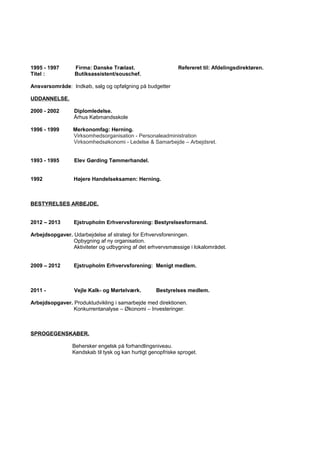 1995 - 1997 Firma: Danske Trælast. Refereret til: Afdelingsdirektøren.
Titel : Butiksassistent/souschef.
Ansvarsområde: Indkøb, salg og opfølgning på budgetter
UDDANNELSE.
2000 - 2002 Diplomledelse.
Århus Købmandsskole
1996 - 1999 Merkonomfag: Herning.
Virksomhedsorganisation - Personaleadministration
Virksomhedsøkonomi - Ledelse & Samarbejde – Arbejdsret.
1993 - 1995 Elev Gørding Tømmerhandel.
1992 Højere Handelseksamen: Herning.
BESTYRELSES ARBEJDE.
2012 – 2013 Ejstrupholm Erhvervsforening: Bestyrelsesformand.
Arbejdsopgaver. Udarbejdelse af strategi for Erhvervsforeningen.
Opbygning af ny organisation.
Aktiviteter og udbygning af det erhvervsmæssige i lokalområdet.
2009 – 2012 Ejstrupholm Erhvervsforening: Menigt medlem.
2011 - Vejle Kalk- og Mørtelværk. Bestyrelses medlem.
Arbejdsopgaver. Produktudvikling i samarbejde med direktionen.
Konkurrentanalyse – Økonomi – Investeringer.
SPROGEGENSKABER.
Behersker engelsk på forhandlingsniveau.
Kendskab til tysk og kan hurtigt genopfriske sproget.
 