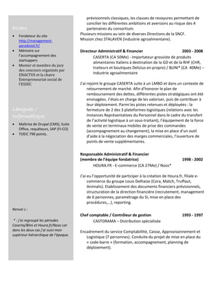 Divers
 Fondateur du site
http://management-
paradoxal.fr/
 Mémoire sur
l’accompagnement des
startuppers
 Mentor et membre du jury
des concours organisés par
ENACTUS et la chaire
Entrepreneuriat social de
l’ESSEC
Langues /
Informatique
 Maîtrise de Drupal (CMS), Suite
Office, requêteurs, SAP (FI-CO)
 TOEIC 790 points.
Renvoi s :
* : j’ai regroupé les périodes
Caserta/Blini et Houra.fr/Noos car
dans les deux cas j’ai suivi mon
supérieur hiérarchique de l’époque.
prévisionnels classiques, les clauses de revoyures permettant de
concilier les différentes ambitions et aversions au risque des 4
partenaires du consortium.
Plusieurs missions au sein de diverses Directions de la SNCF.
Mission chez STALAVEN (industrie agroalimentaire).
Directeur Administratif & Financier 2003 - 2008
CASERTA (CA 50Me) - Importateur-grossiste de produits
alimentaires Italiens à destination de la GD et de la RHF (CHR,
traiteurs et boutiques Delizius en propre) / BLINI* (CA 40Me) –
Industrie agroalimentaire
J’ai rejoint le groupe CASERTA suite à un LMBO et dans un contexte de
retournement de marché. Afin d’honorer le plan de
remboursement des dettes, différentes pistes stratégiques ont été
envisagées. J’étais en charge de les valoriser, puis de contribuer à
leur déploiement. Parmi les pistes retenues et déployées : la
fermeture de 2 des 3 plateformes logistiques (relations avec les
Instances Représentatives du Personnel dans le cadre du transfert
de l’activité logistique à un sous-traitant), l’équipement de la force
de vente en terminaux mobiles de prise des commandes
(accompagnement au changement), la mise en place d’un outil
d’aide à la négociation des marges commerciales, l’ouverture de
points de vente supplémentaires.
Responsable Administratif & Financier
(membre de l’équipe fondatrice) 1998 - 2002
HOURA.FR - E-commerce (CA 27Me) / Noos*
J’ai eu l’opportunité de participer à la création de Houra.fr, filiale e-
commerce du groupe Louis Delhaize (Cora, Match, Truffaut,
Animalis). Etablissement des documents financiers prévisionnels,
structuration de la direction financière (recrutement, management
de 6 personnes, paramétrage du SI, mise en place des
procédures,…), reporting.
Chef comptable / Contrôleur de gestion 1993 - 1997
CASTORAMA – Distribution spécialisée
Encadrement du service Comptabillité, Caisse, Approvisonnement et
Logistique (7 personnes). Conduite du projet de mise en place du
« code-barre » (formation, accompagnement, planning de
déploiement).
 