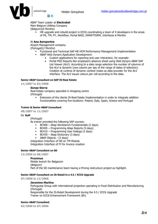 Helder Gonçalves                  helder.goncalves@yellowbridge.com.pt



           ABAP Team Leader at Electrabel
           Main Belgium Utilities Company
           (Belgium)(6 Months)
                HR upgrade and rebuild project in ECC6 coordinating a team of 4 developers in the areas
                   of PA, TM, PY, Workflow, Portal BADI, SMARTFORM, Interfaces 6 Months

           At Ana Aeroportos
           Airport Management company
           (Portugal)(2 Months)
                Functional and Technical SAP HR HCM Performance Management Implementation
                ABAP Web Dynpro Application Development:
                       • Custom applications for reporting and user interaction, for example:
                       • Portal MSS Reports like employee’s absence sheet using Web Dynpro ABAP SAP
                          List Viewer (ALV). According to a date range selection the number of columns of
                          the ALV is dynamic (one column per day of the range of dates of selection).
                          Creation at runtime of dynamic context nodes as data provider for the ALV
                          interface. The ALV issues colours per cell according to the data.

Senior ABAP Consultant on SAP IS-Real Estate
11/2007 to 02/2008
           Sonae Sierra
           Real Estate company specialist in shopping centre
           (Portugal)
                Extension of the clients IS-Real Estate Implementation in order to integrate addition
                   functionalities covering five locations: Poland, Italy, Spain, Greece and Portugal

Trainer & Senior ABAP Consultant
08/2007 to 11/2007
for Roff
           (Portugal)
           As trainer provided the following SAP courses:
                BC400 – Abap Workbench Fundamentals (2 days)
                BC405 – Programming Abap Reports (5 days)
                BC410 – Programming User Dialogs (3 days)
                BC430 – Abap Dictionary (3 days)
                ABAP Objects - (3 days)
           Integration Interface of HR on TM Module
           Integration Interface of FI for Invoice creation

Senior ABAP Consultant on SD
12/2006 to 08/2007
           Proximus
           Mobile branch for Belgacom
           (Belgium)
           Part of the SD maintenance team having a Pricing restructure project as highlight.

Senior ABAP Consultant on IS-Retail in a 4.5 / ECC6 Upgrade
07/2006 to 12/2006
           Jeronimo Martins
           Portuguese Group with international projection operating in Food Distribution and Manufacturing
           (Portugal)
           Responsible for the IS-Retail Development during the 4.5 / ECC6 Upgrade
           Trainer on ECC6 Enhancement Framework (8h)

Senior ABAP Consultant
02/2006 to 07/2006

                                                                                                         3/5
 