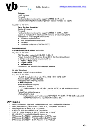 Helder Gonçalves                  helder.goncalves@yellowbridge.com.pt



             Optimus
             Mobile company
             (Portugal)
             Maintenance team member giving support to MM SD CS HR and FI
             Implementation of performance tuning on core process interfaces and reports

      03/2004 to 02/2006
             Caixa Geral de Depositos
             Banking & Insurance
             (Portugal)
             Maintenance team member giving support to MM SD FI CO TR AA RE PM
             Support to over 20 daily FI interfaces with insurance core business systems
             Participated on several projects on areas like:
              Real Estate implementation
              Asset Management implementation,
              3 Rollouts
              Integration project using TIBCO and IDOC

      Product Consultant
      At Tracy Information Technology (Permanent)
      05/2003 to 02/2004
             ABAP Consultant involved with SD, MM, FI, CO, HR
             Product Consultant in SAP Business One as S.D.K. Developer (Visual Basic)
             In SAP provided consultancy services mainly to:
              Makro – Metro Group
              Staples Group
              Halla Portugal
             Implemented SAP Business One in Gateway Portugal

      HR ABAP Consultant
      At Logica CMG former ACE Group (Permanent)
      01/2001 to 04/2003
             HR ABAP Consultant involved with HR-PA HR-PD HR-PY HR-TE HR-TM
             Trainer in BC405, BC420 and HR350
             Participated in the following projects:
             At Ana Aeroportos
             Airport Management company
             (Portugal)(8 Months)
                  Implementation of SAP HR( HR-PY, HR-PA, HR-TM) as SAP HR ABAP Consultant
             At EDP
             Portugal Main Utilities Company
              (Portugal)(14 Months)
                  Implementation and Maintenance of SAP HR( HR-PY, HR-PA, HR-TM, HR Travel) as SAP
                      HR ABAP Consultant for a population of more than 30k.

SAP Training
     ABAP R/3 Academy “Application Development in the ABAP Development Workbench”
     SAP R/3 Certification (Certification ID: 0001028091) ABAP/4 Dev. Workbench
     ABAP Objects R/3 Academy by ACE Consulting.
     ASAP and R3ACE Methodologies by ACE Consulting.
     S.A.P. R/3 HR490 Academy by S.A.P. –“Introduction to Payroll”
     PB S.A.P. R/3 (Process Builder) by ACE Consulting.
     SAP Business One TB1000 - Logistics Academy by SAP Portugal
     SAP Business One TB1100 - Financial Academy by SAP Portugal
     SAP Business One TB1300 – S.D.K. Academy by SAP Portugal


                                                                                                        4/5
 
