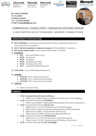 P a g e 1 | 11
Mr. Hicham HADDAD
32 ans, Marié
Casablanca,Maroc
Tel : +212.661.438.669
E-Mail :h.haddad86@gmail.com
FORMATEUR / CONSULTANT / INGENIEUR SYSTEMES SENIOR
12 ANS D’EXPERTISE SUR LES TECHNOLOGIES : MICROSOFT, VMWARE ET CISCO
FORMATIONSETCERTIFICATIONS
 BAC+5 (MASTER) enInformatique àEcole desHautes Etudes en Ingénierie des Systèmes
d'Information (HEISI), Casablanca.
 BAC+2 Technicien spécialisé en systèmes et réseauxàISTAHay HASSANI II, Casablanca
 BAC Science expérimentales –Lycée ImamBoukhariBir jdid – EL JADIDA
 MICROSOFT
 MCT :Microsoft Certified Trainer
 MCSE : Productivité
 MCSE : Messaging
 MCSA : WindowsServer 2016
 MCSA : WindowsServer 2012
 MCP : MicrosoftCertified Professional
 CISCO CCNA : CiscoCertifiedNetwork Associate V3
 VMWARE
 VCP6-NV : VCP 6 - Network Virtualization
 VCP6-DCV : VCP 6 - Data Center Virtualization
 VCP5-DCV : VCP 5 - Data Center Virtualization
 LANGUES:
 Anglais, Françaiset Arabe
Freelance
 2019 : Formateur Microsoft Chez Arcol Peinture
 Official course20462D:AdministeringMicrosoft® SQL Server® 2014 Databases
 2018 : FormateurMicrosoftchez ATOSMaroc
 Official Course20695C: DeployingWindows DesktopsandEnterprise Applications
 2018 : FormateurMicrosoftchez Morocco Lear
 Official Course: 22-743B:WindowsServer 2016 MSCAUpgrade
 Official Course: 20345-2 DesigningandDeployingMicrosoftExchange2016
 Official Course10961C :AdvancedPower Shell Training
 Official Course20-698B:installingandconfiguringwindows10
 2018 : FormateurMicrosoftchez HP CDG SERVICE
 Official Course: 22-743B:WindowsServer 2016 MSCAUpgrade
 Official Course: 20-764C: AdministeringaSQL DatabaseInfrastructure
 2018 : FormateurMicrosoft chez DXC.Technologies
 