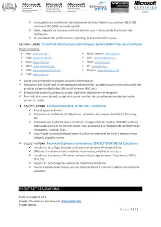 P a g e 3 | 11
 Participationà la certification des Datacenter de Cires Telecom aux normesISO27001
normeset ISO9001 normede qualité.
 Gérer, négocier de nouveauxcontratsavec les sous-traitantsetles fournisseursde
l'entreprise.
 la surveillance desperformances, reporting et évaluationdes risques...
02/2008 – 11/2009 :Consultant infrastructures informatiques, Syntone British Telecom, Casablanca
Projets et clients :
 INWI: www.inwi.ma ,
 ONEE: www.one.org.ma ,
 Redal : www.redal.ma,
 BMCE: www.bmcebank.ma ,
 CINIA: www.sahamassurance.ma ,
 ONEP: www.onep.ma
 Maroc Telecom : www.iam.ma
 OCP : www.ocpgroup.ma ,
 TMSA: www.tmsa.ma,
 BP : www.gbp.ma ,
 Marjane: www.marjane.co.ma
 Avant-venteet benchmarkingdessolutionsinformatiques.
 Réalisation des POC(Proof-of-concept)pourdémontrerles caractéristiques et fonctionnalités des
produitsquiseront déployées.(MicrosoftVmware, IBM…etc)
 Exécution de toutes les phasesdu projet: ingénierie, déploiement et réception.
 Fournirla documentationduprojetainsi que le transfert de compétences pendanttoutesles
phasesdu projet.
 07/2007 – 01/2008 :Technicienhelp desk, TOTAL CALL, Casablanca
 Prise d’appelset Emails
 Résolutionde problèmesde téléphonie: activationdes services, l'activation Romming...
etc.
 Résolutiondes problèmesliés à l’Internet: configuration durouteur FREEBOX, aider les
internautesà activer les services triples-Play, assistanceà la résolutiondes problèmesde
messagerie, Outlook, Mac...
 Coachingde nouveauxtéléopérateursà utiliser le systèmeet les aider à atteindre leurs
objectifs de performance.
 05/2007 – 07/2007 :TechnicienSoftware and Hardware, CERDIS SYSNEK MEDIA, Casablanca
 Installationet configurationdes ordinateurset serveurs Windowset linux.
 Effectuer la maintenancedu matériel: imprimantes, switches et routeurs
 Installationdes serveursWindows:serveursde partage, serveursd'impression, DHCP,
DNS, SQL
 Supportet dépannagedu systèmede téléphonie Vocalcom
 Fournirl’assistancetechnique pourles téléopérateurs à utiliser le systèmede téléphonie
Vocalcom
PROJETSETREALISATIONS
Profil : Consultantinfra
Clients :OfficeNational Des Aéroports www.onda.ma/
Projets réalisés :
 