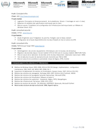 P a g e 5 | 11
Profil : Consulantinfra
Client : ADII http://www.douane.gov.ma/
Projets realisés
 Ingénierie (Conception et dimensionnement) de la plateforme: 4hosts + 2 stockages en rack + 2 sites)
 Rédaction et validation des spécifications techniques avec le client.
 Mise en œuvre, l'installation et la configuration de l'infrastructure technique basée sur VMware et
Windows Server 2012.
Profil : consultantsecurité
Clients : HTTSA www.httsa.ma
Projet Realisés :
 étude d’ingénierie pour l'intégration du pare-feu Fortigate avec le réseau existant
 Configuration de la haute disponibilité entre les deux firewalls et mise en service du VPN
Profil : consultantinfra
Clients: TMPAGroupe Tanger MED www.tmpa.ma
Projet réalisés :
 Déménagement des anciens équipements informatiques vers le nouveau site de backup.
 Migration des données depuis l’ancien matériel (P2V et V2V) vers le nouveau matériel (IBM PURE FLEX).
 Mise en œuvre de la réplication de données entre les deux Datacenters (réplication baie à baie + SRM)
 Test et exécution du plan de reprise/continuité d’activité avec TSM et SRM
 Mise en place d'une surveillance automatisée à base de Nagios, OTRS, Vcenter
CONNAISSANCES EN LOGICIELS ET PROGICIELS
 Maîtrise de Windows Server 2003,2008, 2012 et 2012 R2 (design, implémentation, configuration,
maintenance, DNS, DHCP, AD, WSUS, NPS, IPAM, CA…)
 Supervision et déploiement de serveurs et d’ordinateurs (System Center 2007,2012 et 2012 R2)
 Maitrise des solutions de messageries Exchange 2003, 2007,2010 et 2013,Fortimail, IMSVA
 Maitrise des solutions de Sauvegarde Symantec Backup Exec, Microsoft DPM,
 Maitrise des solutions de Virtualisation VMware et Hyper-V.
 Maitrise des solutions de supervision : Solarwinds, Nagios, PRTG, MangeEngine
 Maitrise des infrastructures Sql serveur 2008, 2012,2014
 Maitrise de solutions de sécurité : PKI, Bitlocker, KASPERKSY, Barracuda, Microsoft forfrent
 Maitrisedes solutions dereprised’activité : SRM, HyperV-replica.
 