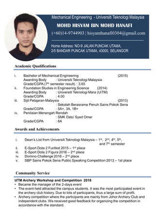Mechanical Engineering - Universiti Teknologi Malaysia
MOHD HISYAM BIN MOHD HANAFI
(+60)14-9744903 | hisyamhanafi0304@gmail.com
________________________________________
Home Address: NO-9 JALAN PUNCAK UTAMA,
2/5 BANDAR PUNCAK UTAMA, 43000, SELANGOR
Academic Qualifications
i. Bachelor of Mechanical Engineering (2015)
Awarding Body : Universiti Teknologi Malaysia
Grade/CGPA (7th semester result) : 3.65
ii. Foundation Studies in Engineering Science (2014)
Awarding Body : Universiti Teknologi Mara (UiTM)
Grade/CGPA : 4.00
iii. Sijil Pelajaran Malaysia (2013)
: Sekolah Berasrama Penuh Sains Pokok Sena
Grade/CGPA : 5A+, 3A, 1B+
iv. Penilaian Menengah Rendah
: SMK Dato’ Syed Omar
Grade/CGPA : 8A
Awards and Achievements
i. Dean’s List from Universiti Teknologi Malaysia – 1st, 2nd, 4th, 5th,
and 7th semester
ii. E-Sport Dota 2 Funfest 2015 – 1st place
iii. E-Sport Dota 2 Figura 2016 – 2nd place
iv. Domino Challenge 2016 – 2nd place
v. SBP Sains Pokok Sena Public Speaking Competition 2013 – 1st place
Community Service
UTM Archery Workshop and Competition 2018
• Became the manager of the 2-days event
• The event held attracted the campus students. It was the most participated event in
the archery club history. Due to lots of participants, thus a large sum of profit.
• Archery competition where the participants are mainly from Johor Archery Club and
independent clubs. We received good feedback for organizing the competition in
accordance with the standard.
 