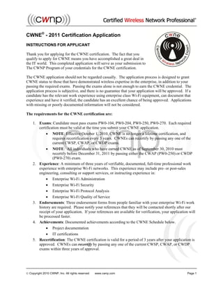  Copyright 2010 CWNP, Inc. All rights reserved www.cwnp.com Page 1
CWNE®
- 2011 Certification Application
INSTRUCTIONS FOR APPLICANT
Thank you for applying for the CWNE certification. The fact that you
qualify to apply for CWNE means you have accomplished a great deal in
the IT world. This completed application will serve as your submission to
The CWNP Program of your credentials for the CWNE certification.
The CWNE application should not be regarded casually. The application process is designed to grant
CWNE status to those that have demonstrated wireless expertise in the enterprise, in addition to your
passing the required exams. Passing the exams alone is not enough to earn the CWNE credential. The
application process is subjective, and there is no guarantee that your application will be approved. If a
candidate has the relevant work experience using enterprise class Wi-Fi equipment, can document that
experience and have it verified, the candidate has an excellent chance of being approved. Applications
with missing or poorly documented information will not be considered.
The requirements for the CWNE certification are:
1. Exams: Candidate must pass exams PW0-104, PW0-204, PW0-250, PW0-270. Each required
certification must be valid at the time you submit your CWNE application.
 NOTE: Effective October 1, 2010, CWNE is no longer a lifetime certification, and
requires recertification every 3 years. CWNEs can recertify by passing any one of the
current CWSP, CWAP, or CWDP exams.
 NOTE: All individuals who have earned CWNE as of September 30, 2010 must
recertify before December 31, 2011 by passing either the CWAP (PW0-250) or CWDP
(PW0-270) exam.
2. Experience: A minimum of three years of verifiable, documented, full-time professional work
experience with enterprise Wi-Fi networks. This experience may include pre- or post-sales
engineering, consulting or support services, or instructing experience in:
 Enterprise Wi-Fi Administration
 Enterprise Wi-Fi Security
 Enterprise Wi-Fi Protocol Analysis
 Enterprise Wi-Fi Quality of Service
3. Endorsements: Three endorsement forms from people familiar with your enterprise Wi-Fi work
history are required. Please notify your references that they will be contacted shortly after our
receipt of your application. If your references are available for verification, your application will
be processed faster.
4. Achievements: Documented achievements according to the CWNE Schedule below.
 Project documentation
 IT certifications
5. Recertification: The CWNE certification is valid for a period of 3 years after your application is
approved. CWNEs can recertify by passing any one of the current CWSP, CWAP, or CWDP
exams within three years of approval.
 