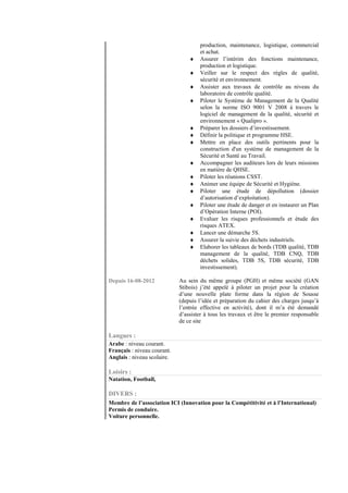 production, maintenance, logistique, commercial
                                      et achat.
                                 ♦    Assurer l’intérim des fonctions maintenance,
                                      production et logistique.
                                 ♦    Veiller sur le respect des règles de qualité,
                                      sécurité et environnement.
                                 ♦    Assister aux travaux de contrôle au niveau du
                                      laboratoire de contrôle qualité.
                                 ♦    Piloter le Système de Management de la Qualité
                                      selon la norme ISO 9001 V 2008 à travers le
                                      logiciel de management de la qualité, sécurité et
                                      environnement « Qualipro ».
                                 ♦    Préparer les dossiers d’investissement.
                                 ♦    Définir la politique et programme HSE.
                                 ♦    Mettre en place des outils pertinents pour la
                                      construction d'un système de management de la
                                      Sécurité et Santé au Travail.
                                 ♦    Accompagner les auditeurs lors de leurs missions
                                      en matière de QHSE.
                                 ♦    Piloter les réunions CSST.
                                 ♦    Animer une équipe de Sécurité et Hygiène.
                                 ♦    Piloter une étude de dépollution (dossier
                                      d’autorisation d’exploitation).
                                 ♦    Piloter une étude de danger et en instaurer un Plan
                                      d’Opération Interne (POI).
                                 ♦    Evaluer les risques professionnels et étude des
                                      risques ATEX.
                                 ♦    Lancer une démarche 5S.
                                 ♦    Assurer la suivie des déchets industriels.
                                 ♦    Elaborer les tableaux de bords (TDB qualité, TDB
                                      management de la qualité, TDB CNQ, TDB
                                      déchets solides, TDB 5S, TDB sécurité, TDB
                                      investissement).

Depuis 16-08-2012            Au sein du même groupe (PGH) et même société (GAN
                             Stibois) j’été appelé à piloter un projet pour la création
                             d’une nouvelle plate forme dans la région de Sousse
                             (depuis l’idée et préparation du cahier des charges jusqu’à
                             l’entrée effective en activité), dont il m’a été demandé
                             d’assister à tous les travaux et être le premier responsable
                             de ce site

Langues :
Arabe : niveau courant.
Français : niveau courant.
Anglais : niveau scolaire.

Loisirs :
Natation, Football,

DIVERS :
Membre de l’association ICI (Innovation pour la Compétitivité et à l’International)
Permis de conduire.
Voiture personnelle.
 