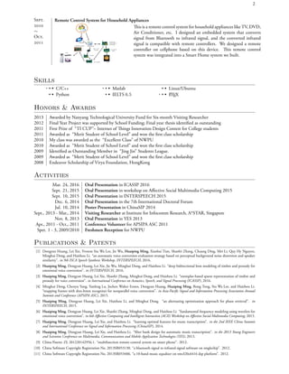 2
S.

∼
O.

Remote Control System for Household Appliances
is is a remote control system for household appliances like TV, DVD,
Air Conditioner, etc. I designed an embedded system that converts
signal from Bluetooth to infrared signal, and the converted infrared
signal is compatible with remote controllers. We designed a remote
controller on cellphone based on this device. is remote control
system was integrated into a Smart Home system we built.
Skills
• • • C/C++
• • • Python
• • • Matlab
• • • IELTS 6.5
• • • Linux/Ubuntu
• • • LATEX
Honors & Awards
2013 Awarded by Nanyang Technological University Fund for Six-month Visiting Researcher
2012 Final Year Project was supported by School Funding; Final year thesis identiﬁed as outstanding
2011 First Prize of “TI CUP”– Internet of ings Innovation Design Contest for College students
2011 Awarded as “Merit Student of School Level” and won the ﬁrst class scholarship
2010 My class was awarded as the “Excellent Class” of NWPU
2010 Awarded as “Merit Student of School Level” and won the ﬁrst class scholarship
2009 Identiﬁed as Outstanding Member in “Jing Jin” Students League.
2009 Awarded as “Merit Student of School Level” and won the ﬁrst class scholarship
2008 Endeavor Scholarship of Virya Foundation, HongKong
Activities
Mar. 24, 2016 Oral Presentation in ICASSP 2016
Sept. 21, 2015 Oral Presentation in workshop on Aﬀective Social Multimedia Computing 2015
Sept. 10, 2015 Oral Presentation in INTERSPEECH 2015
Dec. 6, 2014 Oral Presentation in the 7th International Doctoral Forum
Jul. 10, 2014 Poster Presentation in ChinaSIP 2014
Sept., 2013 - Mar., 2014 Visiting Researcher at Institute for Infocomm Research, A*STAR, Singapore
Nov. 8, 2013 Oral Presentation in YES 2013
Apr., 2011 - Oct., 2011 Conference Volunteer for APSIPA ASC 2011
Spet. 1 - 3, 2009/2010 Freshmen Reception for NWPU
Publications & Patents
[1] Dongyan Huang, Lei Xie, Yvonne Siu Wa Lee, Jie Wu, Huaiping Ming, Xiaohai Tian, Shaofei Zhang, Chuang Ding, Mei Li, Quy Hy Nguyen,
Minghui Dong, and Haizhou Li. “an automatic voice conversion evaluation strategy based on perceptual background noise distortion and speaker
similarity”. in 9th ISCA Speech Synthesis Workshop, INTERSPEECH, 2016.
[2] Huaiping Ming, Dongyan Huang, Lei Xie, Jie Wu, Minghui Dong, and Haizhou Li. “deep bidirectional lstm modeling of timbre and prosody for
emotional voice conversion”. in INTERSPEECH, 2016.
[3] Huaiping Ming, Dongyan Huang, Lei Xie, Shaofei Zhang, Minghui Dong, and Haizhou Li. “exemplar-based sparse representation of timbre and
prosody for voice conversion”. in International Conference on Acoustics, Speech, and Signal Processing (ICASSP), 2016.
[4] Minghui Dong, Chenyu Yang, Yanfeng Lu, Jochen Walter Ennes, Dongyan Huang, Huaiping Ming, Rong Tong, Siu Wa Lee, and Haizhou Li.
“mapping frames with dnn-hmm recognizer for nonparallel voice conversion”. in Asia-Paciﬁc Signal and Information Processing Association Annual
Summit and Conference (APSIPA ASC), 2015.
[5] Huaiping Ming, Dongyan Huang, Lei Xie, Haizhou Li, and Minghui Dong. “an alternating optimization approach for phase retrieval”. in
INTERSPEECH, 2015.
[6] Huaiping Ming, Dongyan Huang, Lei Xie, Shaofei Zhang, Minghui Dong, and Haizhou Li. “fundamental frequency modeling using wavelets for
emotional voice conversion”. in 6th Aﬀective Computing and Intelligent Interaction (ACII) Workshop on Aﬀective Social Multimedia Computing, 2015.
[7] Huaiping Ming, Dongyan Huang, Lei Xie, and Haizhou Li. “learning optimal features for music transcription”. in the 2nd IEEE China Summit
and International Conference on Signal and Information Processing (ChinaSIP), 2014.
[8] Huaiping Ming, Dongyan Huang, Lei Xie, and Haizhou Li. “ﬁlter bank design for automatic music transcription”. in the 2013 Young Engineers
and Scientists Conference on Multimedia, Communication and Mobile Application Technologies (YES), 2013.
[9] China Patent: ZL 201220142956.1. “multifunction remote control system on smart phone”. 2012.
[10] China Software Copyright Registration No. 2013SR053130. “a bluetooth signal to infrared signal software on singlechip”. 2012.
[11] China Software Copyright Registration No. 2013SR053406. “a 10-band music equalizer on tms320c6416 dsp platform”. 2012.
 