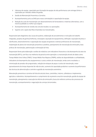 [Escolha a data]
 Liderança de equipe, capacitado para formação de equipes de alta performance com entregas fortes e
suportadas por métodos sólidos de gestão.
 Gestão de Manutenção Preventiva e Corretiva.
 Acompanhamento junto ao DHO para novas contratações e capacitação da equipe;
 Redução do custo de manutenção com desenvolvimento de fornecedores e materiais alternativos, com a
mesma qualidade ou melhor que original;
 Acompanhamento de revisões dos veículos locados e as aprovações.
 Suporte com o apoio das filiais (Fazendas) nas manutenções;
Responsável pelo diagnóstico das causas de quebras, elaboração de procedimentos e instruções de trabalho
integradas, projetos de ganhos/melhorias, renovação e aquisição de equipamentos, definição e aquisição de pneus e
lubrificantes, desenvolvimento e capacitação das equipes de gestores e demais profissionais de manutenção,
implantação de planos de manutenção preventiva e preditiva, planejamento de manutenção de entressafra, boas
práticas de manutenção, padronização e otimização da frota.
Responsável direto pela elaboração e análise de relatórios com indicadores financeiros e de desempenho do setor de
manutenção (KPI’s), com foco nas melhorias da parceria entre operação e a manutenção através de dados como:
Tempo Médio Entre Falhas (TMEF), Tempo Médio Para Reparos (TMPR), análise de disponibilidade e confiabilidade,
indicadores de desempenho dos equipamentos e custos unitário de manutenção, tendo como resultados: a
minimização de paradas não programadas, redução de estoques de peças e custos de manutenção, maior
aproveitamento do tempo disponível de mão de obra, aumento da capacidade produtiva e aumento da performance
das técnicas de administração e controle na gestão da manutenção automotiva.
Manutenção preventiva e corretiva da frota de veículos leves, caminhões, tratores, colhedoras e implementos
agrícolas e rodoviários. Acompanhamento e cumprimento do orçamento anual de manutenção, gestão da equipe de
manutenção, planejamento e execução da reforma de entressafra, busca de melhoria contínua dos processos de
manutenção, acompanhamento e negociação dos serviços terceirizados.
2
 