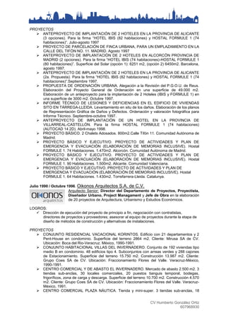 CV Humberto González Ortiz
607968930
PROYECTOS
 ANTEPROYECTO DE IMPLANTACIÓN DE 2 HOTELES EN LA PROVINCIA DE ALICANTE
(3 opciones). Para la firma “HOTEL IBIS (82 habitaciones) y HOSTAL FORMULE 1 (74
habitaciones)”. Julio-agosto 1997
 PROYECTO DE PARCELACIÓN DE FINCA URBANA, PARA UN EMPLAZAMIENTO EN LA
CALLE DEL TIFÓN NO. 11. MADRID. Agosto 1997
 ANTEPROYECTO DE IMPLANTACIÓN DE 2 HOTELES EN ALCORCÓN PROVINCIA DE
MADRID (2 opciones). Para la firma “HOTEL IBIS (74 habitaciones)-HOSTAL FORMULE 1
(80 habitaciones)”. Superficie del Solar (opción 1): 6251 m2, (opción 2) 6450m2. Barcelona,
agosto 1997.
 ANTEPROYECTO DE IMPLANTACIÓN DE 2 HOTELES EN LA PROVINCIA DE ALICANTE
(2a. Propuesta). Para la firma “HOTEL IBIS (82 habitaciones) y HOSTAL FORMULE 1 (74
habitaciones)”.Septiembre 1997.
 PROPUESTA DE ORDENACIÓN URBANA. Alegación a la Revisión del P.G.O.U. de Reus.
Elaboración del Proyecto General de Ordenación en una superficie de 49.000 m2.
Elaboración de un anteproyecto para la implantación de 2 Hoteles (IBIS y FORMULE 1) en
una superficie de 3000 m2. Octubre 1997.
 INFORME TÉCNICO DE LESIONES Y DEFICIENCIAS EN EL EDIFICIO DE VIVIENDAS
SITO EN TÁRREGA-LLEIDA. Levantamiento en situ de los daños. Elaboración de los planos
de Representación Gráfica de Daños y Defectos. Ordenación y valoración fotográfica para
Informe Técnico. Septiembre-octubre 1997.
 ANTEPROYECTO DE IMPLANTACIÓN DE UN HOTEL EN LA PROVINCIA DE
VILLARREAL-CASTELLÓN. Para la firma HOSTAL FORMULE 1 (74 habitaciones)
(AUTOCAD 14 2D). Abril-mayo 1998.
 PROYECTO BÁSICO. 2 Chalets Adosados. 800m2.Calle Tifón 11. Comunidad Autónoma de
Madrid.
 PROYECTO BÁSICO Y EJECUTIVO. PROYECTO DE ACTIVIDADES Y PLAN DE
EMERGENCIA Y EVACUACIÓN (ELABORACIÓN DE MEMORIAS INCLUSIVE). Hostal
FORMULE 1. 74 Habitaciones. 1.470m2. Alcorcón. Comunidad Autónoma de Madrid.
 PROYECTO BÁSICO Y EJECUTIVO. PROYECTO DE ACTIVIDADES Y PLAN DE
EMERGENCIA Y EVACUACIÓN (ELABORACIÓN DE MEMORIAS INCLUSIVE). Hostal
FORMULE 1. 90 Habitaciones. 1.500m2. Alicante. Comunidad Valenciana.
 PROYECTO BÁSICO Y EJECUTIVO. PROYECTO DE ACTIVIDADES Y PLAN DE
EMERGENCIA Y EVACUACIÓN (ELABORACIÓN DE MEMORIAS INCLUSIVE). Hostal
FORMULE 1. 64 Habitaciones. 1.430m2. Torrefarrera-Lleida. Catalunya.
Julio 1990 / Octubre 1996. Oikonos Arquitectos S.A. de C.V.
Arquitecto Senior: Director del Departamento de Proyectos, Proyectista,
Diseñador Urbano, Project Managament y Jefe de Obra en la elaboración
de 20 proyectos de Arquitectura, Urbanismo y Estudios Económicos.
LOGROS:
 Dirección de ejecución del proyecto de principio a fin, negociación con contratistas,
directores de proyectos y proveedores; asesorar al equipo de proyectos durante la etapa de
diseño de métodos de construcción y alternativas de instalaciones.
PROYECTOS
 CONJUNTO RESIDENCIAL VACACIONAL KORINTOS. Edificio con 21 departamentos y 2
Pent-House en condominio. Superficie del terreno 2864 m2. Cliente: Mirusa SA de CV.
Ubicación: Boca del Rio-Veracruz. México, 1990-1991.
 CONJUNTO HABITACIONAL VILLAS DEL INVERNADERO. Conjunto de 192 viviendas tipo
medio B en condominio. 48 edificios tipo 4. Subconjuntos con arreas verdes y 288 cajones
de Estacionamiento. Superficie del terreno 15.750 m2. Construcción 13.987 m2. Cliente:
Grupo Coes SA de CV. Ubicación: Fraccionamiento Flores del Valle. Veracruz-México,
1990-1991.
 CENTRO COMERCIAL Y DE ABASTO EL INVERNADERO. Mercado de abasto 2.500 m2. 3
tiendas sub-anclas, 30 locales comerciales, 20 puestos tianguis temporal, bodegas,
frigoríficos, zona de carga y descarga. Superficie del terreno 10.700 m2. Construcción 4.570
m2. Cliente: Grupo Coes SA de CV. Ubicación: Fraccionamiento Flores del Valle. Veracruz-
México, 1991.
 CENTRO COMERCIAL PLAZA NÁUTICA. Tienda y mini-super. 3 tiendas sub-anclas, 18
 