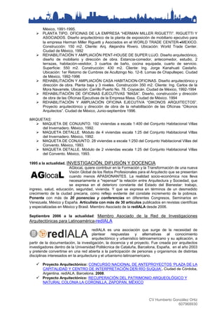 CV Humberto González Ortiz
607968930
México, 1991-1995.
 PLANTA TIPO. OFICINAS DE LA EMPRESA “HERMAN MILLER RIGUETTI”. RIGUETTI Y
ASOCIADOS. Diseño arquitectónico de la planta de exposición de mobiliario ejecutivo para
la empresa Herman Miller Riguetti y Asociados en el WORLD TRADE CENTER-MEXICO.
Construcción: 150 m2. Cliente: Arq. Alejandra Rivero. Ubicación: World Trade Center.
Ciudad de México, 1992
 REHABILITACIÓN Y AMPLIACIÓN PENT-HOUSE DE SUPER LUJO. Diseño arquitectónico,
diseño de mobiliario y dirección de obra. Estancia-comedor, antecomedor, estudio, 2
terrazas, habitación-vestidor, 3 cuartos de baño, cocina equipada, cuarto de servicio.
Superficie: 550 m2. Construcción: 430 m2. Cliente: Ing. Jorge Kanahuati Castaño.
Ubicación: 1er Retorno de Cumbres de Acultzingo No. 12-8. Lomas de Chapultepec. Ciudad
de México, 1992-1996
 REHABILITACIÓN Y AMPLIACIÓN CASA HABITACION-OFICINAS. Diseño arquitectónico y
dirección de obra. Planta baja y 3 niveles. Construcción 350 m2. Cliente: Ing. Carlos de la
Mora Navarrete. Ubicación: Carrillo Puerto No. 78. Coyoacán. Ciudad de México, 1992-1994
 REHABILITACIÓN DE OFICINAS EJECUTIVAS “MASA”. Diseño, construcción y dirección
de obra de las Oficinas Ejecutivas de la Empresa Masa. Ciudad de México. 1994
 REHABILITACIÓN Y AMPLIACIÓN OFICINA EJECUTIVA “OIKONOS ARQUITECTOS”.
Proyecto arquitectónico y dirección de obra de la rehabilitación de las Oficinas “Oikonos
Arquitectos”. Ciudad de México, Junio-septiembre 1996.
MAQUETAS:
 MAQUETA DE CONJUNTO. 192 viviendas a escala 1:400 del Conjunto Habitacional Villas
del Invernadero. México, 1992.
 MAQUETA DETALLE. Módulo de 4 viviendas escala 1:25 del Conjunto Habitacional Villas
del Invernadero. México, 1992.
 MAQUETA DE CONJUNTO. 28 viviendas a escala 1:250 del Conjunto Habitacional Villas del
Convento. México, 1993.
 MAQUETA DETALLE. Módulo de 2 viviendas escala 1:25 del Conjunto Habitacional Villas
del Convento. México, 1993.
1995 a la actualidad. INVESTIGACIÓN, DIFUSIÓN Y DOCENCIA
AGlocaL quiere contribuir en la Formación y la Transformación de una nueva
Visión Global de los Retos Profesionales para el Arquitecto que se presentan
cuando menos APASIONANTES. La realidad socio-económica nos lleva
necesariamente a "repensar" la relación entre Arquitectura y Sociedad, que
se expresa en el deterioro constante del Estado del Bienestar: trabajo,
ingreso, salud, educación, seguridad, vivienda. Y que se expresa en términos de un desmedido
crecimiento de la ciudad precaria, como reflejo evidente del constate incremento de la pobreza.
Ponente con más de 20 ponencias y conferencias en diferentes Congresos, Seminarios en
Venezuela, México y España. Articulista con más de 30 artículos publicados en revistas científicas
y especializadas en México y Brasil. Miembro Asociado de la redIALA desde 2006.
Septiembre 2006 a la actualidad: Miembro Asociado de la Red de Investigaciones
Arquitectónicas para Latinoamérica-redIALA
redIALA es una asociación que surge de la necesidad de
plantear respuestas y alternativas al conocimiento
arquitectónico y urbanístico latinoamericano y su aplicación, a
partir de la documentación, la investigación, la docencia y el proyecto. Fue creada por arquitectos
investigadores dentro de la Universidad Politécnica de Cataluña, Barcelona, España, en el año 2003
y pretende convertirse en una red abierta a la participación de personas y organismos de distintas
disciplinas interesados en la arquitectura y el urbanismo latinoamericano.
 Proyecto Arquitectónico: CONCURSO NACIONAL DE ANTEPROYECTOS ‘PLAZA DE LA
CAPITALIDAD Y CENTRO DE INTERPRETACIÓN DEÑ RÍO SUQUIA’. Ciudad de Córdoba,
Argentina. redIALA. Barcelona. 2008.
 Proyecto Arquitectónico: RECUPERACIÓN DEL PATRIMONIO ARQUEOLÓGICO Y
NATURAL COLONIA LA CORONILLA, ZAPOPAN, MÉXICO
 
