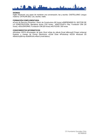 CV Humberto González Ortiz
607968930
IDIOMAS
Ingles Advanced: soy capaz de mantener una conversación, leo y escribo. CASTELLANO: Lengua
materna. CATALÁN (B2): Leo, escribo, hablo.
FORMACIÓN COMPLEMENTARIA
Curso de Recurso Preventivo. Gremì de Constructors (60 horas) EMPRENDER EL SECTOR DE
LA CONSTRUCCIÓN. Barcelona Activa (102 horas) SKETCHUP-V Ray. Fundación CIM (30
horas). SOLIDWORKS. Fundación CIM (60 horas) AUTOCAD. 200 horas
CONOCIMIENTOS INFORMÁTICOS
Windows VISTA Procesador de texto Word Hoja de cálculo Excel Microsoft Project Internet
Explorer y manejo de Correo Electrónico Corel Draw Photoshop CE3X Autocad 2D
SketchUp&Vray SolidWorks Revit (nivel básico)
 