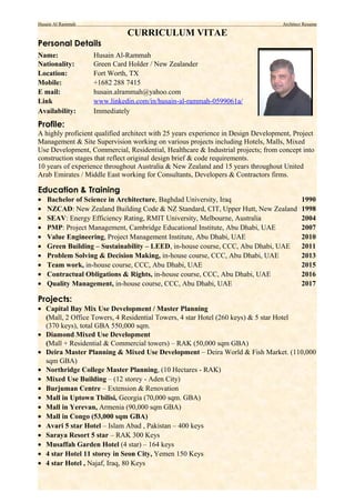 Husain Al Rammah Architect Resume
CURRICULUM VITAE
Personal Details
Name: Husain Al-Rammah
Nationality: Green Card Holder / New Zealander
Location: Fort Worth, TX
Mobile: +1682 288 7415
E mail: husain.alrammah@yahoo.com
Link www.linkedin.com/in/husain-al-rammah-0599061a/
Availability: Immediately
Profile:
A highly proficient qualified architect with 25 years experience in Design Development, Project
Management & Site Supervision working on various projects including Hotels, Malls, Mixed
Use Development, Commercial, Residential, Healthcare & Industrial projects; from concept into
construction stages that reflect original design brief & code requirements.
10 years of experience throughout Australia & New Zealand and 15 years throughout United
Arab Emirates / Middle East working for Consultants, Developers & Contractors firms.
Education & Training
• Bachelor of Science in Architecture, Baghdad University, Iraq 1990
• NZCAD: New Zealand Building Code & NZ Standard, CIT, Upper Hutt, New Zealand 1998
• SEAV: Energy Efficiency Rating, RMIT University, Melbourne, Australia 2004
• PMP: Project Management, Cambridge Educational Institute, Abu Dhabi, UAE 2007
• Value Engineering, Project Management Institute, Abu Dhabi, UAE 2010
• Green Building – Sustainability – LEED, in-house course, CCC, Abu Dhabi, UAE 2011
• Problem Solving & Decision Making, in-house course, CCC, Abu Dhabi, UAE 2013
• Team work, in-house course, CCC, Abu Dhabi, UAE 2015
• Contractual Obligations & Rights, in-house course, CCC, Abu Dhabi, UAE 2016
• Quality Management, in-house course, CCC, Abu Dhabi, UAE 2017
Projects:
• Capital Bay Mix Use Development / Master Planning
(Mall, 2 Office Towers, 4 Residential Towers, 4 star Hotel (260 keys) & 5 star Hotel
(370 keys), total GBA 550,000 sqm.
• Diamond Mixed Use Development
(Mall + Residential & Commercial towers) – RAK (50,000 sqm GBA)
• Deira Master Planning & Mixed Use Development – Deira World & Fish Market. (110,000
sqm GBA)
• Northridge College Master Planning, (10 Hectares - RAK)
• Mixed Use Building – (12 storey - Aden City)
• Burjuman Centre – Extension & Renovation
• Mall in Uptown Tbilisi, Georgia (70,000 sqm. GBA)
• Mall in Yerevan, Armenia (90,000 sqm GBA)
• Mall in Congo (53,000 sqm GBA)
• Avari 5 star Hotel – Islam Abad , Pakistan – 400 keys
• Saraya Resort 5 star – RAK 300 Keys
• Musaffah Garden Hotel (4 star) – 164 keys
• 4 star Hotel 11 storey in Seon City, Yemen 150 Keys
• 4 star Hotel , Najaf, Iraq, 80 Keys
 