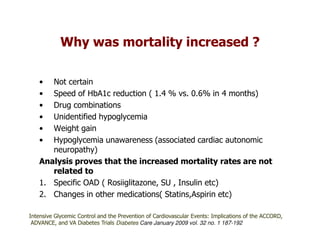 Why was mortality increased ?

   •  Not certain
   •  Speed of HbA1c reduction ( 1.4 % vs. 0.6% in 4 months)
   •  Drug combinations
   •  Unidentified hypoglycemia
   •  Weight gain
   •  Hypoglycemia unawareness (associated cardiac autonomic
      neuropathy)
   Analysis proves that the increased mortality rates are not
      related to
   1. Specific OAD ( Rosiiglitazone, SU , Insulin etc)
   2. Changes in other medications( Statins,Aspirin etc)

Intensive Glycemic Control and the Prevention of Cardiovascular Events: Implications of the ACCORD,
 ADVANCE, and VA Diabetes Trials Diabetes Care January 2009 vol. 32 no. 1 187-192
 